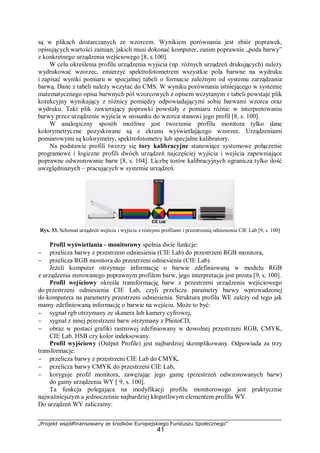 „Projekt współfinansowany ze środków Europejskiego Funduszu Społecznego”
41
są w plikach dostarczanych ze wzorcem. Wynikiem porównania jest zbiór poprawek,
opisujących wartości zamian, jakich musi dokonać komputer, zanim poprawnie „poda barwy”
z konkretnego urządzenia wejściowego [8, s.100].
W celu określenia profilu urządzenia wyjścia (np. różnych urządzeń drukujących) należy
wydrukować wzorzec, zmierzyć spektrofotometrem wszystkie pola barwne na wydruku
i zapisać wyniki pomiaru w specjalnej tabeli o formacie zależnym od systemu zarządzania
barwą. Dane z tabeli należy wczytać do CMS. W wyniku porównania istniejącego w systemie
matematycznego opisu barwnych pól wzorcowych z opisem wczytanym z tabeli powstaje plik
korekcyjny wynikający z różnicy pomiędzy odpowiadającymi sobie barwami wzorca oraz
wydruku. Taki plik zawierający poprawki powstały z pomiaru różnic w interpretowaniu
barwy przez urządzenie wyjścia w stosunku do wzorca stanowi jego profil [8, s. 100].
W analogiczny sposób możliwe jest tworzenie profilu monitora tylko dane
kolorymetryczne pozyskiwane są z ekranu wyświetlającego wzorzec. Urządzeniami
pomiarowymi są kolorymetry, spektrofotometry lub specjalne kalibratory.
Na podstawie profili tworzy się tory kalibracyjne stanowiące systemowe połączenie
programowe i logiczne profili dwóch urządzeń najczęściej wyjścia i wejścia zapewniające
poprawne odwzorowanie barw [8, s. 104]. Liczbę torów kalibracyjnych ogranicza tylko ilość
uwzględnianych – pracujących w systemie urządzeń.
Rys. 33. Schemat urządzeń wejścia i wyjścia z różnymi profilami i przestrzenią odniesienia CIE Lab [9, s. 100]
Profil wyświetlania - monitorowy spełnia dwie funkcje:
− przelicza barwy z przestrzeni odniesienia (CIE Lab) do przestrzeni RGB monitora,
− przelicza RGB monitora do przestrzeni odniesienia (CIE Lab).
Jeżeli komputer otrzymuje informację o barwie zdefiniowaną w modelu RGB
z urządzenia sterowanego poprawnym profilem barw, jego interpretacja jest prosta [9, s. 100].
Profil wejściowy określa transformację barw z przestrzeni urządzenia wejściowego
do przestrzeni odniesienia CIE Lab, czyli przelicza parametry barwy wprowadzonej
do komputera na parametry przestrzeni odniesienia. Struktura profilu WE zależy od tego jak
mamy zdefiniowaną informację o barwie na wejściu. Może to być:
− sygnał rgb otrzymany ze skanera lub kamery cyfrowej,
− sygnał z innej przestrzeni barw otrzymany z PhotoCD,
− obraz w postaci grafiki rastrowej zdefiniowany w dowolnej przestrzeni RGB, CMYK,
CIE Lab, HSB czy kolor indeksowany.
Profil wyjściowy (Output Profile) jest najbardziej skomplikowany. Odpowiada za trzy
transformacje:
− przelicza barwy z przestrzeni CIE Lab do CMYK,
− przelicza barwy CMYK do przestrzeni CIE Lab,
− koryguje profil monitora, zawężając jego gamę (przestrzeń odwzorowanych barw)
do gamy urządzenia WY [ 9, s. 100].
Ta funkcja polegająca na modyfikacji profilu monitorowego jest praktycznie
najważniejszym a jednocześnie najbardziej kłopotliwym elementem profilu WY.
Do urządzeń WY zaliczamy:
 