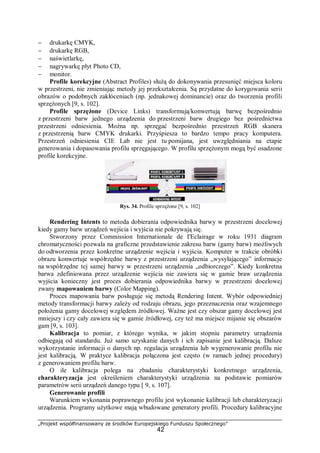 „Projekt współfinansowany ze środków Europejskiego Funduszu Społecznego”
42
− drukarkę CMYK,
− drukarkę RGB,
− naświetlarkę,
− nagrywarkę płyt Photo CD,
− monitor.
Profile korekcyjne (Abstract Profiles) służą do dokonywania przesunięć miejsca koloru
w przestrzeni, nie zmieniając metody jej przekształcenia. Są przydatne do korygowania serii
obrazów o podobnych zakłóceniach (np. jednakowej dominancie) oraz do tworzenia profili
sprzężonych [9, s. 102].
Profile sprzężone (Device Links) transformują/konwertują barwę bezpośrednio
z przestrzeni barw jednego urządzenia do przestrzeni barw drugiego bez pośrednictwa
przestrzeni odniesienia. Można np. sprzęgać bezpośrednio przestrzeń RGB skanera
z przestrzenią barw CMYK drukarki. Przyśpiesza to bardzo tempo pracy komputera.
Przestrzeń odniesienia CIE Lab nie jest tu pomijana, jest uwzględniania na etapie
generowania i dopasowania profilu sprzęgającego. W profilu sprzężonym mogą być osadzone
profile korekcyjne.
Rys. 34. Profile sprzężone [9, s. 102]
Rendering Intents to metoda dobierania odpowiednika barwy w przestrzeni docelowej
kiedy gamy barw urządzeń wejścia i wyjścia nie pokrywają się.
Stworzony przez Commission Internationale de I'Eclairage w roku 1931 diagram
chromatyczności pozwala na graficzne przedstawienie zakresu barw (gamy barw) możliwych
do odtworzenia przez konkretne urządzenie wejścia i wyjścia. Komputer w trakcie obróbki
obrazu konwertuje współrzędne barwy z przestrzeni urządzenia „wysyłającego” informacje
na współrzędne tej samej barwy w przestrzeni urządzenia „odbiorczego”. Kiedy konkretna
barwa zdefiniowana przez urządzenie wejścia nie zawiera się w gamie braw urządzenia
wyjścia konieczny jest proces dobierania odpowiednika barwy w przestrzeni docelowej
zwany mapowaniem barwy (Color Mapping).
Proces mapowania barw posługuje się metodą Rendering Intent. Wybór odpowiedniej
metody transformacji barwy zależy od rodzaju obrazu, jego przeznaczenia oraz wzajemnego
położenia gamy docelowej względem źródłowej. Ważne jest czy obszar gamy docelowej jest
mniejszy i czy cały zawiera się w gamie źródłowej, czy też ma miejsce mijanie się obszarów
gam [9, s. 103].
Kalibracja to pomiar, z którego wynika, w jakim stopniu parametry urządzenia
odbiegają od standardu. Już samo uzyskanie danych i ich zapisanie jest kalibracją. Dalsze
wykorzystanie informacji o danych np. regulacja urządzenia lub wygenerowanie profilu nie
jest kalibracją. W praktyce kalibracja połączona jest często (w ramach jednej procedury)
z generowaniem profilu barw.
O ile kalibracja polega na zbadaniu charakterystyki konkretnego urządzenia,
charakteryzacja jest określeniem charakterystyki urządzenia na podstawie pomiarów
parametrów serii urządzeń danego typu [ 9, s. 107].
Generowanie profili
Warunkiem wykonania poprawnego profilu jest wykonanie kalibracji lub charakteryzacji
urządzenia. Programy użytkowe mają wbudowane generatory profili. Procedury kalibracyjne
 