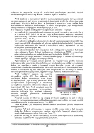 „Projekt współfinansowany ze środków Europejskiego Funduszu Społecznego”
43
dołączone do programów sterujących urządzeniami peryferyjnymi pozwalają również
na utworzenie profilu barwy. (np. Kodak ColorFlow, Agfa – ColorTune).
Profil monitora to najważniejszy profil w całym systemie zarządzania barwą, ponieważ
od niego zaczyna się cały proces generowania i dopasowania profili dla całego stanowiska
graficznego. Wszystkie kolejne kroki w konfiguracji stanowiska pracy grafika będą
kontrolowane na podglądzie monitorowym. Od jakości tego podglądu, jego wiarygodności
zależy dokładność następujących potem regulacji [ 9, s. 114].
Bez względu na program zasada generowania profili jest taka sama i obejmuje:
− wprowadzenie do systemu informacji opisujących warunki tworzenia przez monitor barw
w przestrzeni RGB (jeżeli nie są one znane wykorzystujemy wykonany w drukarni
wzorzec testowy i zmieniając współrzędne RGB staramy się doprowadzić do największej
zgodności barw) [ 8 s. 91],
− wprowadzenie współrzędnych luminoforu (podanych w parametrach przestrzeni CIE Yxy
współrzędnych RGB odpowiadających pełnemu rozświetleniu luminoforów). Dysponując
konkretnym monitorem lub danymi o luminoforach należy wprowadzić ich typ
do programu graficznego [8 s. 88],
− wprowadzenie temperatury barwowej punktu bieli (white point) wyrażonej w Kelvinach
odpowiadającej wybranej definicji standardowego oświetlenia np. 5500K - w monitorze
odpowiada to największemu rozświetleniu trzech luminoforów RGB [8, s. 91],
− ustawienie wyjściowego parametru Gamma (odpowiadającego za kontrast wyświetlanego
obrazu) zgodnego z przyjętą platformą systemową.
Wprowadzenie powyższych danych pozwala na wygenerowanie profilu monitora
traktowanego jako surowiec do dalszej obróbki. Aby przekonać się, że próbka wyświetlanego
koloru jest prawidłowa należy wykorzystać wzorce kontrolne (zwane też wzorcami
odniesienia Evaluation Target) zawierające zestawienia najtrudniejszych do reprodukcji barw.
Wzorce te dostarczane są jako tradycyjne kopie fotograficzne oraz ich wersji na ekranie
monitora (przekształcanej za pomocą wygenerowanego wcześniej profilu monitorowego).
Profil wejściowy skanera jest prostym
przypadkiem profilu WE. Jego zadaniem jest
przeliczanie koloru odczytanego przez skaner
we współrzędnych jego własnej przestrzeni RGB
do odpowiednich współrzędnych w niezależnej
od urządzenia przestrzeni odniesienia (obecnie jest
to przestrzeń CIE Lab). Profil urządzenia pozwala
na przeliczenie barw pomiędzy przestrzeniami,
natomiast kalibracja daje profilowi informację
na temat odchyłek parametrów konkretnego
urządzenia od wzorca.
Ponieważ skanery produkowane są seryjnie producent urządzenia nie jest w stanie
dostarczyć z urządzeniem pewnego profilu dlatego dostarcza wzorce, które pozwalają określić
odchyłki parametrów urządzenia od wzorca [9, s. 115].
Profil wyjściowy jest najbardziej skomplikowanym elementem systemu zarządzania
barwą ponieważ:
− określenie WY jest wieloznaczne, w procesie obróbki obrazu może to być: maszyna
drukarska, drukarka komputerowa, monitor, naświetlarka barwnych diapozytywów,
urządzenia kompresujące obraz do formatu Photo CD,
− profil WY złożony jest z wielu transformacji, z których jedna odpowiada za monitorową
symulację urządzenia WY i jej ograniczonej gamy barw.
Fot. 5 Wzorzec do kalibracji
firmy Kodak [9, s. 116]
 