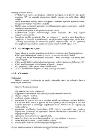 „Projekt współfinansowany ze środków Europejskiego Funduszu Społecznego”
44
Przebieg tworzenia profilu:
1. Wydrukowanie wzorca zawierającego możliwie największą ilość próbek barw przez
urządzenie WY np. drukarkę atramentową (każdy program ma swój własny układ
próbek).
2. Pomiar miernikiem wartości barw każdej próbki i zapisanie wyników pomiarów w tzw.
pliku pomiarowym (w przestrzeni CIE Lab).
3. Zdefiniowanie w programie generującym profil parametrów generowania czerni i metody
transformowania przestrzeni.
4. Wygenerowanie profilu przez system zarządzania barwą.
5. Wydrukowanie wzorca porównawczego przez urządzenie WY przy użyciu
wygenerowanego profilu.
6. Dostrojenie profilu urządzenia WY na podstawie 3 wersji wzorca kontrolnego
(oryginalnej - fotografii, wydrukowanej z uwzględnieniem korygowanego profilu WY,
i cyfrowej wyświetlonej na monitorze) poprzez doprowadzenie ich do zgodności
z uwzględnieniem gamy barw urządzenia wyjściowego typu CMYK [9, s. 118].
4.5.2. Pytania sprawdzające
Odpowiadając na pytania, sprawdzisz, czy jesteś przygotowany do wykonania ćwiczeń.
1. W jaki sposób dokonuje się konwersji obrazu z przestrzeni barw RGB do Lab?
2. Dlaczego nie można skonstruować urządzenia , które odwzoruje całą paletę barw
rzeczywistych?
3. W jaki sposób skalibrować urządzenia zewnętrzne z wykorzystaniem profili barwowych?
4. W jaki sposób osadza się profile barwne w obrazie cyfrowym?
5. Na czym polega CMS - system zarządzania barwami?
6. Co to są profile barwne urządzeń i w jakim cele się je sporządza?
4.5.3. Ćwiczenia
Ćwiczenie 1
Skalibruj monitor kineskopowy na swoim stanowisku pracy na podstawie danych
dołączonych do monitora.
Sposób wykonania ćwiczenia
Aby wykonać ćwiczenie, powinieneś:
1) przypomnieć sobie materiał nauczania dotyczący kalibrowania monitora,
2) włączyć komputer i monitor,
3) uruchomić program graficzny,
4) wprowadzić do systemu informacje opisujące sposób tworzenia przez monitor kolorów
w przestrzeni RGB lub w przypadku ich braku posłużyć się wykonanym w drukarni
wzorcem testowym i zmieniając współrzędne RGB doprowadzić do największej
zgodności barw,
5) wprowadzić współrzędne luminoforów RGB (należy wprowadzić typ monitora
do programu graficznego lub dysponując danymi o luminoforach wprowadzić ich typ
do programu graficznego),
6) wprowadzić temperaturę barwową punktu bieli,
7) ustawić wyjściowy parametr Gamma zgodnie z przyjętą platformą systemową,
8) zapisać kolejno wykonane czynności na karcie pracy,
9) dołączyć pracę do teczki dokumentującej realizację ćwiczeń.
 
