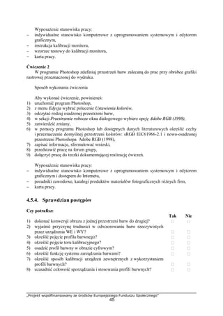 „Projekt współfinansowany ze środków Europejskiego Funduszu Społecznego”
45
Wyposażenie stanowiska pracy:
− indywidualne stanowisko komputerowe z oprogramowaniem systemowym i edytorem
graficznym,
− instrukcja kalibracji monitora,
− wzorzec testowy do kalibracji monitora,
− karta pracy.
Ćwiczenie 2
W programie Photoshop zdefiniuj przestrzeń barw zalecaną do prac przy obróbce grafiki
rastrowej przeznaczonej do wydruku.
Sposób wykonania ćwiczenia
Aby wykonać ćwiczenie, powinieneś:
1) uruchomić program Photoshop,
2) z menu Edycja wybrać polecenie Ustawienia kolorów,
3) odczytać rodzaj osadzonej przestrzeni barw,
4) w sekcji Przestrzenie robocze okna dialogowego wybierz opcję Adobe RGB (1998),
5) zatwierdzić zmiany,
6) w pomocy programu Photoshop lub dostępnych danych literaturowych określić cechy
i przeznaczenie domyślnej przestrzeni kolorów: sRGB IEC61966-2.1 i nowo-osadzonej
przestrzeni Photoshopa Adobe RGB (1998),
7) zapisać informacje, sformułować wnioski,
8) przedstawić pracę na forum grupy,
9) dołączyć pracę do teczki dokumentującej realizację ćwiczeń.
Wyposażenie stanowiska pracy:
− indywidualne stanowisko komputerowe z oprogramowaniem systemowym i edytorem
graficznym i dostępem do Internetu,
− poradniki zawodowe, katalogi produktów materiałów fotograficznych różnych firm,
− karta pracy.
4.5.4. Sprawdzian postępów
Czy potrafisz:
Tak Nie
1) dokonać konwersji obrazu z jednej przestrzeni barw do drugiej?  
2) wyjaśnić przyczynę trudności w odwzorowaniu barw rzeczywistych
przez urządzenia WE i WY?  
3) określić pojęcie profilu barwnego?  
4) określić pojęcie toru kalibracyjnego?  
5) osadzić profil barwny w obrazie cyfrowym?  
6) określić funkcję systemu zarządzania barwami?  
7) określić sposób kalibracji urządzeń zewnętrznych z wykorzystaniem
profili barwnych?  
8) uzasadnić celowość sporządzania i stosowania profili barwnych?  
 