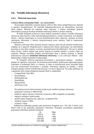 „Projekt współfinansowany ze środków Europejskiego Funduszu Społecznego”
46
4.6. Nośniki informacji obrazowej
4.6.1. Materiał nauczania
Cyfrowa klisza czyli pamięć Flash – czy rzeczywiście?
Na początku należałoby wyjaśnić pojęcie cyfrowy film, który zastąpił klasyczny materiał
w aparacie fotograficznym. Na materiale halogenosrebrowym, po naświetleniu, powstaje
obraz utajony. Materiał ten rejestruje obraz optyczny, a zmiany zachodzące podczas
naświetlania czynią go trwałym nośnikiem informacji obrazu w postaci utajonej.
W dobie fotografii cyfrowej te dwie funkcje rejestratora obrazu i nośnika informacji
obrazowej, jakie łączył w sobie materiał halogenosrebrowy, zostały rozdzielone. Jest detektor
obrazu - matryca rejestrująca na swych fotoelementach obraz optyczny i pamięć, na której
zapisujemy informacje o obrazie zarejestrowanym przez matrycę. Stąd to zamieszanie
w nazewnictwie.
Mianem cyfrowego filmu możemy nazwać matrycę, która tak jak materiał światłoczuły,
znajduje się w aparacie fotograficznym w płaszczyźnie obrazu optycznego i po naświetleniu
powstaje na niej obraz utajony w postaci zgromadzonych fotoelektronów. Nie jest to jednak
obraz trwały i należy zapisać jego postać utajoną na nośniku pamięci w postaci ciągu zer
i jedynek. Dlatego wszystkie pamięci przechowujące dane o obrazie możemy w sposób
jednoznaczny nazywać nośnikami informacji obrazowej - a nie cyfrowym filmem - choć
pełnią jedną z funkcji materiału światłoczułego.
W fotografii cyfrowej najczęściej korzystamy z przenośnych pamięci – nośników
pamięci do aparatów cyfrowych. Za przechowywanie plików graficznych odpowiada pamięć
wykonana w technologii flash, co oznacza, że dane są utrzymywane przez dowolnie długi
czas bez konieczności korzystania z zasilania. Informacje zapisane na nośniku z takim
rodzajem pamięci można wielokrotnie kasować i na nowo zapisywać. Na rynku spotkamy się
z aparatami, które mogą obsługiwać pamięci flash w standardach:
− CompactFlash Type I&II,
− SecureDigital,
− MultimediaCard,
− SmartMedia,
− MemoryStick,
− xD-Picture Card.
Do podstawowych właściwościami użytkowych nośników pamięci zaliczamy:
− pojemność wyrażona w MB lub GB,
− prędkość zapisu, odczytu i transmisji wyrażona w Mb/s (megabity na sekundę),
− napięcie zasilające i pobór prądu,
− sposób zapisu (magnetyczny, optyczny –na płytach CD),
− szybkość zegara w MHz,
− wymiary i ciężar.
Podstawową jednostką pamięci jaką przetwarza komputer jest 1 bit (1b). 8 bitów czyli
BAJT (1B) to już jednostka pojemności informacji. Pomiędzy pozostałymi jednostkami
pojemności informacji zachodzi zależność
8b 1Bajt
1024 b 1Kb
1024 B 1 KB
1024 KB 1 MB
1024 MB 1 GB
 