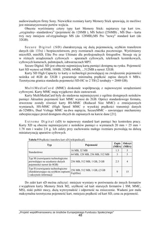 „Projekt współfinansowany ze środków Europejskiego Funduszu Społecznego”
48
audiowizualnym firmy Sony. Niewielkie rozmiary karty Memory Stick sprawiają, że możliwe
jest miniaturyzowanie portów wejścia.
Obecnie wyróżniamy cztery typy kart Memory Stick: najstarszy typ kart tzw.
„oryginalny- standardowy” (pojemność do 128MB ), MS Select (256MB) , MS Duo - karta
trzy razy mniejsza od oryginalnego MS (do 128MB),MS Pro "nowy" standard kart (do
32GB).
S e c u r e D ig it a l ( S D ) charakteryzują się dużą pojemnością, szybkim transferem
danych (do 133x) i bezpieczeństwem, przy rozmiarach znaczka pocztowego. Wyróżniamy
microSD, miniSD, Elite Pro oraz Ultimate dla profesjonalnych fotografów. Stosuje się je
w różnych urządzeniach cyfrowych – aparatach cyfrowych, telefonach komórkowych,
cyfrowych kamerach, palmtopach, odtwarzaczach MP3.
Secure Digital. SD jest obecnie najmniejszą kartą pamięci dostępną na rynku. Pojemność
kart SD wynosi od 8MB, 16MB, 32MB, 64MB, ...512MB a nawet 32GB.
Karty SD High Capacity to karty o technologii pozwalającej na zwiększenie pojemności
nośnika od 4GB do 32GB i gwarantuje minimalną prędkość zapisu danych 6 MB/s.
Teoretyczna granica standardu pojemności SD-HC to 2 TB (2 terabajty = 2048 GB).
M u lt iM e d ia C a r d (MMC) doskonale współpracują z najnowszymi urządzeniami
cyfrowymi. Karty MMC mają wyjątkowo dużo zastosowań.
Karty MultiMediaCard były do niedawna najmniejszymi z ogólnie dostępnych nośników
pamięci Aktualnie pojemność kart MMC wynosi do 2GB. Oprócz standardowego formatu,
stworzone zostały również karty RS-MMC (Reduced Size MMC) o zmniejszonych
wymiarach, HS-MMC (High Speed MMC o wysokiej prędkości transmisji danych
do 52MB/s, Dual Voltage MMC na dwa napięcia, SecureMMC - zawierające mechanizmy
zabezpieczające przed dostępem obcych do zapisanych na karcie dane [21].
E xt r e me D ig it a l (xD) to najnowszy standard kart pamięci bez kontrolera pracy.
Karty XD są obecnie najmniejszymi z nośników pamięci o wymiarach 20 mm × 25 mm ×
1.78 mm i wadze 2.8 g. Ich zalety przy zachowaniu małego rozmiaru pozwalają na dalszą
miniaturyzację aparatów cyfrowych.
Tabela 5 Prędkości transferu kart xD [wikipedia.pl]
Typ Pojemność
Zapis
(MB/s)
Odczyt
(MB/s)
16 MB, 32 MB 1.3 5
Standardowe
64 MB, 128 MB, 256 MB, 512 MB 3 5
Typ M (rozwiązanie technologiczne
pozwalające na uzyskanie dużych
pojemności nawet do 8GB)
256 MB, 512 MB, 1 GB, 2 GB 2.5 4
Typ H (rozwiązanie technologiczne
charakteryzujące się szybkim zapisem
i odczytem informacji
256 MB, 512 MB, 1 GB, (2 GB
Fujifilm)
9 15
Do zalet kart xD można zaliczyć: mniejsze wymiary w porównaniu do innych formatów
z wyjątkiem karty Memory Stick M2, szybkość od kart starszych formatów ( SM, MMC,
MS), niski pobór mocy, dużą wytrzymałość i odporność na zniszczenie. Wadami jest mała
maksymalna teoretyczna pojemność kart, mniejsza prędkość od kart SD, cena za pojemność.
 
