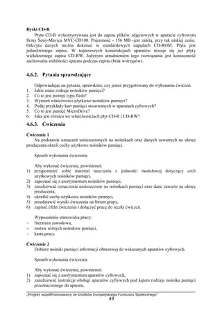 „Projekt współfinansowany ze środków Europejskiego Funduszu Społecznego”
49
Dyski CD-R
Ptyta CD-R wykorzystywana jest do zapisu plików zdjęciowych w aparacie cyfrowym
firmy Sony-Mavica MVC-CD100. Pojemność - 156 MB -jest zaletą, przy tak niskiej cenie.
Odczytu danych można dokonać w standardowych napędach CD-ROM. Płyta jest
jednokrotnego zapisu. W najnowszych konstrukcjach aparatów stosuje się już płyty
wielokrotnego zapisu CD-RW. Jedynym utrudnieniem tego rozwiązania jest konieczność
zachowania stabilności aparatu podczas zapisu (brak wstrząsów).
4.6.2. Pytania sprawdzające
Odpowiadając na pytania, sprawdzisz, czy jesteś przygotowany do wykonania ćwiczeń.
1. Jakie znasz rodzaje nośników pamięci?
2. Co to jest pamięć typu flash?
3. Wymień właściwości użytkowe nośników pamięci?
4. Podaj przykłady kart pamięci stosowanych w aparatach cyfrowych?
5. Co to jest pamięć MicroDrive?
6. Jaka jest różnica we właściwościach płyt CD-R i CD-RW?
4.6.3. Ćwiczenia
Ćwiczenie 1
Na podstawie oznaczeń umieszczonych na nośnikach oraz danych zawartych na ulotce
producenta określ cechy użytkowe nośników pamięci.
Sposób wykonania ćwiczenia
Aby wykonać ćwiczenie, powinieneś:
1) przypomnieć sobie materiał nauczania z jednostki modułowej dotyczący cech
użytkowych nośników pamięci,
2) zapoznać się z asortymentem nośników pamięci,
3) zanalizować oznaczenia umieszczone na nośnikach pamięci oraz dane zawarte na ulotce
producenta,
4) określić cechy użytkowe nośników pamięci,
5) przedstawić wyniki ćwiczenia na forum grupy,
6) zapisać efekt ćwiczenia i dołączyć pracę do teczki ćwiczeń.
Wyposażenie stanowiska pracy:
− literatura zawodowa,
− zestaw różnych nośników pamięci,
− karta pracy.
Ćwiczenie 2
Dobierz nośniki pamięci informacji obrazowej do wskazanych aparatów cyfrowych.
Sposób wykonania ćwiczenia
Aby wykonać ćwiczenie, powinieneś:
1) zapoznać się z asortymentem aparatów cyfrowych,
2) zanalizować instrukcje obsługi aparatów cyfrowych pod kątem rodzaju nośnika pamięci
przeznaczonego do aparatu,
 