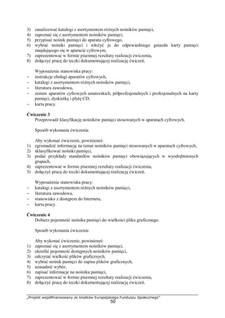 „Projekt współfinansowany ze środków Europejskiego Funduszu Społecznego”
50
3) zanalizować katalogi z asortymentem różnych nośników pamięci,
4) zapoznać się z asortymentem nośników pamięci,
5) przypisać nośnik pamięci do aparatu cyfrowego,
6) wybrać nośniki pamięci i włożyć je do odpowiedniego gniazda karty pamięci
znajdującego się w aparacie cyfrowym,
7) zaprezentować w formie pisemnej rezultaty realizacji ćwiczenia,
8) dołączyć pracę do teczki dokumentującej realizację ćwiczeń.
Wyposażenie stanowiska pracy:
− instrukcje obsługi aparatów cyfrowych,
− katalogi z asortymentem różnych nośników pamięci,
− literatura zawodowa,
− zestaw aparatów cyfrowych amatorskich, półprofesjonalnych i profesjonalnych na karty
pamięci, dyskietkę i płytę CD,
− karta pracy.
Ćwiczenie 3
Przeprowadź klasyfikację nośników pamięci stosowanych w aparatach cyfrowych.
Sposób wykonania ćwiczenia
Aby wykonać ćwiczenie, powinieneś:
1) zgromadzić informację na temat nośników pamięci stosowanych w aparatach cyfrowych,
2) sklasyfikować nośniki pamięci,
3) podać przykłady standardów nośników pamięci obowiązujących w wyodrębnionych
grupach,
4) zaprezentować w formie pisemnej rezultaty realizacji ćwiczenia,
5) dołączyć pracę do teczki dokumentującej realizację ćwiczeń.
Wyposażenie stanowiska pracy:
− katalogi z asortymentem różnych nośników pamięci,
− literatura zawodowa,
− stanowisko z dostępem do Internetu,
− karta pracy.
Ćwiczenie 4
Dobierz pojemność nośnika pamięci do wielkości pliku graficznego.
Sposób wykonania ćwiczenia
Aby wykonać ćwiczenie, powinieneś:
1) zapoznać się z asortymentem nośników pamięci,
2) określić pojemność dostępnych nośników pamięci,
3) odczytać wielkość plików graficznych,
4) wybrać nośnik pamięci do zapisu plików graficznych,
5) uzasadnić wybór,
6) zapisać informacje na nośniku pamięci,
7) zaprezentować w formie pisemnej rezultaty realizacji ćwiczenia,
8) dołączyć pracę do teczki dokumentującej realizację ćwiczeń.
 