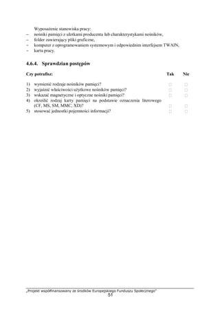 „Projekt współfinansowany ze środków Europejskiego Funduszu Społecznego”
51
Wyposażenie stanowiska pracy:
− nośniki pamięci z ulotkami producenta lub charakterystykami nośników,
− folder zawierający pliki graficzne,
− komputer z oprogramowaniem systemowym i odpowiednim interfejsem TWAIN,
− karta pracy.
4.6.4. Sprawdzian postępów
Czy potrafisz: Tak Nie
1) wymienić rodzaje nośników pamięci?  
2) wyjaśnić właściwości użytkowe nośników pamięci?  
3) wskazać magnetyczne i optyczne nośniki pamięci?  
4) określić rodzaj karty pamięci na podstawie oznaczenia literowego
(CF, MS, SM, MMC, XD)?  
5) stosować jednostki pojemności informacji?  
 