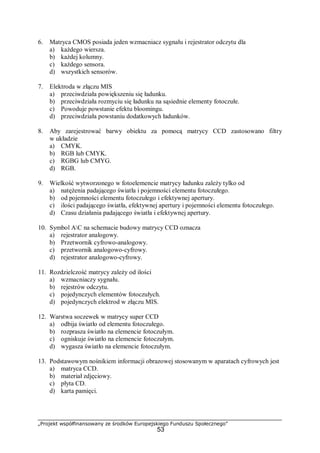 „Projekt współfinansowany ze środków Europejskiego Funduszu Społecznego”
53
6. Matryca CMOS posiada jeden wzmacniacz sygnału i rejestrator odczytu dla
a) każdego wiersza.
b) każdej kolumny.
c) każdego sensora.
d) wszystkich sensorów.
7. Elektroda w złączu MIS
a) przeciwdziała powiększeniu się ładunku.
b) przeciwdziała rozmyciu się ładunku na sąsiednie elementy fotoczułe.
c) Powoduje powstanie efektu bloomingu.
d) przeciwdziała powstaniu dodatkowych ładunków.
8. Aby zarejestrować barwy obiektu za pomocą matrycy CCD zastosowano filtry
w układzie
a) CMYK.
b) RGB lub CMYK.
c) RGBG lub CMYG.
d) RGB.
9. Wielkość wytworzonego w fotoelemencie matrycy ładunku zależy tylko od
a) natężenia padającego światła i pojemności elementu fotoczułego.
b) od pojemności elementu fotoczułego i efektywnej apertury.
c) ilości padającego światła, efektywnej apertury i pojemności elementu fotoczułego.
d) Czasu działania padającego światła i efektywnej apertury.
10. Symbol AC na schemacie budowy matrycy CCD oznacza
a) rejestrator analogowy.
b) Przetwornik cyfrowo-analogowy.
c) przetwornik analogowo-cyfrowy.
d) rejestrator analogowo-cyfrowy.
11. Rozdzielczość matrycy zależy od ilości
a) wzmacniaczy sygnału.
b) rejestrów odczytu.
c) pojedynczych elementów fotoczułych.
d) pojedynczych elektrod w złączu MIS.
12. Warstwa soczewek w matrycy super CCD
a) odbija światło od elementu fotoczułego.
b) rozprasza światło na elemencie fotoczułym.
c) ogniskuje światło na elemencie fotoczułym.
d) wygasza światło na elemencie fotoczułym.
13. Podstawowym nośnikiem informacji obrazowej stosowanym w aparatach cyfrowych jest
a) matryca CCD.
b) materiał zdjęciowy.
c) płyta CD.
d) karta pamięci.
 