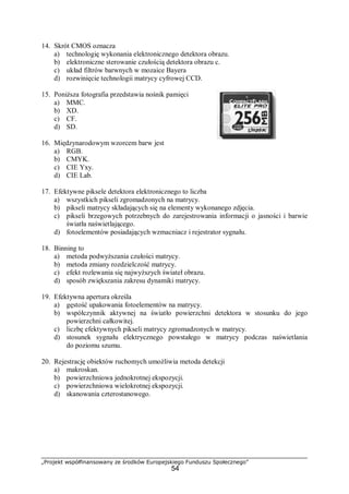 „Projekt współfinansowany ze środków Europejskiego Funduszu Społecznego”
54
14. Skrót CMOS oznacza
a) technologię wykonania elektronicznego detektora obrazu.
b) elektroniczne sterowanie czułością detektora obrazu c.
c) układ filtrów barwnych w mozaice Bayera
d) rozwinięcie technologii matrycy cyfrowej CCD.
15. Poniższa fotografia przedstawia nośnik pamięci
a) MMC.
b) XD.
c) CF.
d) SD.
16. Międzynarodowym wzorcem barw jest
a) RGB.
b) CMYK.
c) CIE Yxy.
d) CIE Lab.
17. Efektywne piksele detektora elektronicznego to liczba
a) wszystkich pikseli zgromadzonych na matrycy.
b) pikseli matrycy składających się na elementy wykonanego zdjęcia.
c) pikseli brzegowych potrzebnych do zarejestrowania informacji o jasności i barwie
światła naświetlającego.
d) fotoelementów posiadających wzmacniacz i rejestrator sygnału.
18. Binning to
a) metoda podwyższania czułości matrycy.
b) metoda zmiany rozdzielczość matrycy.
c) efekt rozlewania się najwyższych świateł obrazu.
d) sposób zwiększania zakresu dynamiki matrycy.
19. Efektywna apertura określa
a) gęstość upakowania fotoelementów na matrycy.
b) współczynnik aktywnej na światło powierzchni detektora w stosunku do jego
powierzchni całkowitej.
c) liczbę efektywnych pikseli matrycy zgromadzonych w matrycy.
d) stosunek sygnału elektrycznego powstałego w matrycy podczas naświetlania
do poziomu szumu.
20. Rejestrację obiektów ruchomych umożliwia metoda detekcji
a) makroskan.
b) powierzchniowa jednokrotnej ekspozycji.
c) powierzchniowa wielokrotnej ekspozycji.
d) skanowania czterostanowego.
 