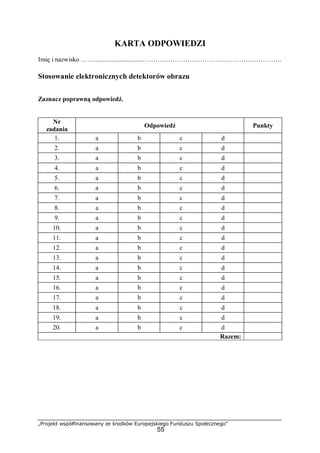 „Projekt współfinansowany ze środków Europejskiego Funduszu Społecznego”
55
KARTA ODPOWIEDZI
Imię i nazwisko ……..............................………………………………………………………..
Stosowanie elektronicznych detektorów obrazu
Zaznacz poprawną odpowiedź.
Nr
zadania
Odpowiedź Punkty
1. a b c d
2. a b c d
3. a b c d
4. a b c d
5. a b c d
6. a b c d
7. a b c d
8. a b c d
9. a b c d
10. a b c d
11. a b c d
12. a b c d
13. a b c d
14. a b c d
15. a b c d
16. a b c d
17. a b c d
18. a b c d
19. a b c d
20. a b c d
Razem:
 