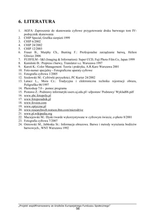 „Projekt współfinansowany ze środków Europejskiego Funduszu Społecznego”
56
6. LITERATURA
1. AGFA: Zaproszenie do skanowania cyfrowe przygotowanie druku barwnego tom IV-
podręcznik skanowania
2. CHIP Special, Grafika sierpień 1999
3. CHIP 6/2002
4. CHIP 24/2002
5. CHIP 12/2003
6. Fraser B., Murphy Ch., Bunting F.: Profesjonalne zarządzanie barwą, Helion
Gliwice 2006
7. FUJIFILM - I&I (Imaging & Information): Super CCD, Fuji Photo Film Co, Japan 1999
8. Kamiński B.: Prepress i barwy, Translator s.c. Warszawa 1997
9. Karoń K.: Color Management. Teoria i praktyka, A.R.Karo Warszawa 2001
10. Foto-numer specjalny - Fotograficzne aparaty cyfrowe
11. Fotografia cyfrowa 1/2005
12. Szulowski M.: Cyfrówki przyszłości, PC Kurier 24/2002
13. Latacz L., Mora Cz.: Tradycyjna i elektroniczna technika rejestracji obrazu,
Poligrafika 06/1997
14. Photoshop 7.0 - pomoc programu
15. Postawa Z.: Podstawy informatyki users.uj.edu.pl/~ufpostaw/ Podstawy/ Wyklad06.pdf
16. www.abc.fotopolis.pl
17. www.fotoporadnik.pl
18. www.foveon.com
19. www.optyczne.pl
20. www.researchweb.watson.ibm.com/microdrive
21. www.pl.wikipedia.org
22. Maciejewski M.: Dyski twarde wykorzystywane w cyfrowym świecie, e-photo 8/2001
23. Fotografia cyfrowa 7/2007
24. Ostrowski M., Jabłonka St.: Informacja obrazowa. Barwa i metody wyrażania bodźców
barwowych., WNT Warszawa 1992
 