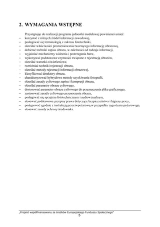 „Projekt współfinansowany ze środków Europejskiego Funduszu Społecznego”
5
2. WYMAGANIA WSTĘPNE
Przystępując do realizacji programu jednostki modułowej powinieneś umieć:
− korzystać z różnych źródeł informacji zawodowej,
− posługiwać się terminologią z zakresu fototechniki,
− określać właściwości promieniowania tworzącego informację obrazową,
− dobierać techniki zapisu obrazu, w zależności od rodzaju informacji,
− wyjaśniać mechanizmy widzenia i postrzegania barw,
− wykonywać podstawowe czynności związane z rejestracją obrazów,
− określać warunki oświetleniowe,
− rozróżniać techniki rejestracji obrazu,
− określać metody rejestracji informacji obrazowej,
− klasyfikować detektory obrazu,
− charakteryzować hybrydowe metody uzyskiwania fotografii,
− określać zasady cyfrowego zapisu i kompresji obrazu,
− określać parametry obrazu cyfrowego,
− dostosować parametry obrazu cyfrowego do przeznaczenia pliku graficznego,
− zastosować zasady cyfrowego przenoszenia obrazu,
− posługiwać się sprzętem fototechnicznym i audiowizualnym,
− stosować podstawowe przepisy prawa dotyczące bezpieczeństwa i higieny pracy,
− postępować zgodnie z instrukcją przeciwpożarową w przypadku zagrożenia pożarowego,
− stosować zasady ochrony środowiska.
 