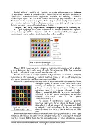 „Projekt współfinansowany ze środków Europejskiego Funduszu Społecznego”
8
Poniżej elektrody znajduje się cieniutka warstewka półprzezroczystego izolatora
(I) wykonanego z czystej krzemionki (SiO2 – dwutlenku krzemu). Zadaniem izolatora jest
zapobieganie niekontrolowanemu odpływowi ładunków do elektrody. Elementem
światłoczułym złącza MIS jest dolna warstwa krzemowego półprzewodnika (Si). Pod
działaniem światła w warstwie półprzewodnika pękają wiązania między atomami krzemu
z uwolnieniem elektronu. Ilość uwolnionych nośników prądu jest wprost proporcjonalna
do ilości (natężenia i czasu działania) padającego światła.
Matryca CCD (Charge Coupled Device – urządzenie ze sprzężeniem ładunkowym)
CCD jest najlepszym detektorem stosowanym w procesie elektronicznej rejestracji
obrazu. Technologię CCD wynaleziono w 1970 roku w laboratoriach Bella, cechują ją małe
zniekształcenia obrazu, szybkość działania oraz duża czułość układów.
Matryca CCD zbudowana jest z elementów światłoczułych umieszczonych na płaskiej
płytce w kolumnach i wierszach, pokrytych siatką filtrów barwnych RGB. Ilość elementów
decyduje o rozdzielczości uzyskiwanych obrazów cyfrowych.
Podczas naświetlania w każdym elemencie zostaje zmierzona ilość światła, a następnie
zamieniona na odpowiadającą jej wartość natężenia prądu. W ten sposób otrzymujemy
informację o luminancji szczegółów rejestrowanego obiektu.
Informację o barwie fotografowanego obiektu uzyskujemy dzięki siatce/mozaice filtrów
barwnych (zgodnej z wzorem Bayera) umieszczonych nad
warstwą fotoelementów. Ponieważ każdy fotoelement
pokryty jest innym filtrem niebieskim zielonym lub
czerwonym (rys. 3) – rejestruje informację o jednej
składowej barwnej (R, G lub B). W celu otrzymania pełnej
informacji o barwie obrazu analizowane są sąsiednie
elementy światłoczułe. Jest to tzw. proces
„demozaikowania” [17].
Na rysunku 4 przedstawiono jeden ze sposobów
tworzenia rzeczywistej barwy piksela na drodze obliczeń
(interpolacji) o udziale składowych chromatycznych RGB
na sąsiednich fotoelementach.(rys. 4). W tym algorytmie
demozaikowania informacja z piksela pobierana jest kilka
razy.
Inna metoda demozaikowania do odtworzenia barwy jednego punktu obrazu opiera się na
pobieraniu informacji o natężeniu światła zarejestrowanego na 4 sąsiadujących pikselach
pokrytych filtrami RGBG. Taki algorytm demozaikowania powoduje czterokrotny spadek
Rys. 3. Schemat budowy matrycy CCD
[10, s. 33]
Rys.4. Odwzorowanie barw
w matrycy CCD [2, s. 34]
 