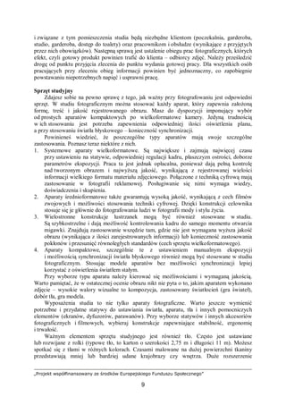 „Projekt współfinansowany ze środków Europejskiego Funduszu Społecznego”
9
i związane z tym pomieszczenia studia będą niezbędne klientom (poczekalnia, garderoba,
studio, garderoba, dostęp do toalety) oraz pracownikom i obsłudze (wynikające z przyjętych
przez nich obowiązków). Następną sprawą jest ustalenie obiegu prac fotograficznych, których
efekt, czyli gotowy produkt powinien trafić do klienta – odbiorcy zdjęć. Należy prześledzić
drogę od punktu przyjęcia zlecenia do punktu wydania gotowej pracy. Dla wszystkich osób
pracujących przy zleceniu obieg informacji powinien być jednoznaczny, co zapobiegnie
powstawaniu niepotrzebnych napięć i usprawni pracę.
Sprzęt studyjny
Zdajesz sobie na pewno sprawę z tego, jak ważny przy fotografowaniu jest odpowiedni
sprzęt. W studiu fotograficznym można stosować każdy aparat, który zapewnia założoną
formę, treść i jakość rejestrowanego obrazu. Masz do dyspozycji imponujący wybór
od prostych aparatów kompaktowych po wielkoformatowe kamery. Jedyną trudnością
w ich stosowaniu jest potrzeba zapewnienia odpowiedniej ilości oświetlenia planu,
a przy stosowaniu światła błyskowego – konieczność synchronizacji.
Powinieneś wiedzieć, że poszczególne typy aparatów mają swoje szczególne
zastosowania. Poznasz teraz niektóre z nich.
1. Systemowe aparaty wielkoformatowe. Są największe i zajmują najwięcej czasu
przy ustawieniu na statywie, odpowiedniej regulacji kadru, płaszczyzn ostrości, doborze
parametrów ekspozycji. Praca ta jest jednak opłacalna, ponieważ dają pełną kontrolę
nad tworzonym obrazem i najwyższą jakość, wynikającą z rejestrowanej wielości
informacji wielkiego formatu materiału zdjęciowego. Połączone z techniką cyfrową mają
zastosowanie w fotografii reklamowej. Posługiwanie się nimi wymaga wiedzy,
doświadczenia i skupienia.
2. Aparaty średnioformatowe także gwarantują wysoką jakość, wynikającą z cech filmów
zwojowych i możliwości stosowania techniki cyfrowej. Dzięki konstrukcji celownika
stosuje się je głównie do fotografowania ludzi w fotografii mody i stylu życia.
3. Wielostronne konstrukcje lustrzanek mogą być również stosowane w studiu.
Są szybkostrzelne i dają możliwość kontrolowania kadru do samego momentu otwarcia
migawki. Znajdują zastosowanie wszędzie tam, gdzie nie jest wymagana wyższa jakość
obrazu (wynikająca z ilości zarejestrowanych informacji) lub konieczność zastosowania
pokłonów i przesunięć równoległych standardów (cech sprzętu wielkoformatowego).
4. Aparaty kompaktowe, szczególnie te z ustawieniem manualnym ekspozycji
i możliwością synchronizacji światła błyskowego również mogą być stosowane w studiu
fotograficznym. Stosując modele aparatów bez możliwości synchronizacji lepiej
korzystać z oświetlenia światłem stałym.
Przy wyborze typu aparatu należy kierować się możliwościami i wymaganą jakością.
Warto pamiętać, że w ostatecznej ocenie obrazu nikt nie pyta o to, jakim aparatem wykonano
zdjęcie – wysokie walory wizualne to kompozycja, zastosowany światłocień (gra świateł),
dobór tła, gra modela.
Wyposażenia studia to nie tylko aparaty fotograficzne. Warto jeszcze wymienić
potrzebne i przydatne statywy do ustawiania światła, aparatu, tła i innych pomocniczych
elementów (ekranów, dyfuzorów, parawanów). Przy wyborze statywów i innych akcesoriów
fotograficznych i filmowych, wybieraj konstrukcje zapewniające stabilność, ergonomię
i trwałość.
Ważnym elementem sprzętu studyjnego jest również tło. Często jest ustawiane
lub rozwijane z rolki (typowe tło, to karton o szerokości 2,75 m i długości 11 m). Możesz
spotkać się z tłami w różnych kolorach. Czasami malowane na dużej powierzchni tkaniny
przedstawiają mniej lub bardziej udane krajobrazy czy wnętrza. Duże rozszerzenie
 