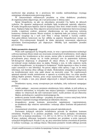 „Projekt współfinansowany ze środków Europejskiego Funduszu Społecznego”
10
możliwości daje projekcja tła z przeźrocza lub rzutnika multimedialnego (wymaga
umiejętnego wkomponowania pierwszego planu).
W zastosowaniach reklamowych przydatne są różne dodatkowe przedmioty
do organizacji planu zdjęciowego, ale o tym przeczytasz w dalszej części.
Sprzęt fotograficzny, na jaki się zdecydujesz, prowadzić Cię będzie do dalszych
wyborów. Do aparatów analogowych niezbędne będą światłoczułe materiały zdjęciowe.
W studiu fotograficznym będziesz miał do dyspozycji duże ilości źródeł światła o wysokiej
mocy. Najlepsze będą więc filmy zdjęciowe przystosowane do temperatury barwowej użytego
światła, o najniższej czułości, ponieważ charakteryzują się one najwyższą ostrością
konturową i drobnym ziarnem. Musisz wiedzieć, że naprawdę mało jest sytuacji, w których
świadomie rezygnuje się z tych cech filmu i stosuje materiał o wyższej czułości.
Tam, gdzie efektem końcowym ma być odbitka na papierze fotograficznym stosuje się
negatyw. Przy wykonywaniu fotografii do druku najczęściej stosowanym zdjęciowym
materiałem konwencjonalnym jest diapozytyw. Obróbkę tych materiałów poznałeś
już wcześniej.
Dobór parametrów ekspozycji
Wiele osób zajmujących się fotografią uważa, że wraz z upowszechnieniem technologii
cyfrowej rejestracji obrazu minął czas stosowania zewnętrznych światłomierzy. Jeżeli zdjęcia
wykonywane bez światłomierza są bez zarzutu, można tylko to potwierdzić. Jeżeli jednak
po wykonaniu pracy okazuje się, że trzeba poświęcić czas na poprawienie kontrastu
lub skorygować ekspozycję w programach do edycji obrazu, to znaczy, że fotograf
nie wykonał swojej studyjnej pracy na piątkę. Pamiętaj o tym, że tylko amatorzy myślą
w trakcie fotografowania: „to się poprawi w komputerze”. Każda ingerencja w obraz, to utrata
części zawartych w nim informacji. Na pewno zdajesz sobie sprawę z tego, że im mniej
informacji, tym bardziej obraz odbiega od ideału. Doskonalenie umiejętności posługiwania
się światłomierzami może więc nadal okazać się niezwykle cenne. We współczesnych
aparatach mierniki światła zainstalowane w aparacie są wysokiej klasy i na różne sposoby
unikają błędów pomiaru. Niestety, przez swoje usytuowanie, mogą mierzyć tylko światło
odbite i w związku z tym, przy planach zdjęciowych o dużych kontrastach, czasami są
omylne.
Światłomierz ręczny, zwany zewnętrznym jest niezbędny, żeby realizować następujące
pomiary:
− światło padające – nazywany pomiarem uśrednionym, który zakłada, że jeśli półtony są
właściwie naświetlone, to wszystkie inne miejsca (jaśniejsze i ciemniejsze) są również
oddane we właściwych dla nich wartościach tonów; wynik pomiaru nie jest obarczony
błędem, pochodzącym z sąsiedztwa kontrastującego tła,
− punktowy pomiar światła odbitego – przydatny do pomiaru z wzorca szarej karty lub do
pomiaru rozjaśnień (wymaga interpretacji po dokonaniu odczytu),
− dwupunktowy pomiar kontrastu powierzchni najjaśniejszej i najciemniejszej,
po uśrednieniu daje właściwe naświetlenie i wskazuje zakres kontrastu lub jaskrawości
obiektu,
− równomierność oświetlenia – przydatne przy pracach reprodukcyjnych.
Porównanie kolejnych odczytów światłomierza pozwala na określenie kontrastu
oświetlenia. Przybliżą Ci to poniższe przykłady. Jeżeli różnica pomiędzy oświetleniem
wynosi 1EV, to kontrast oświetlenia = 1:2, 2EV to 1:4, 3EV to 1:8, 4EV to 1:64 i tak dalej.
W pracy studyjnej obliczanie kontrastów oświetlenia jest przydatne w wielu typowych
sytuacjach fotograficznych. Przyda Ci się, np. przy ustawianiu kanonu oświetlenia do portretu
w technice wysokiego, czy niskiego klucza. Odczytanie pomiarów światła odbitego pozwala
 