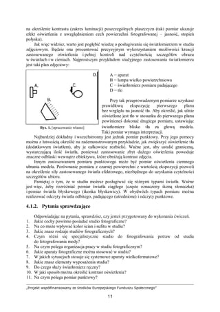 „Projekt współfinansowany ze środków Europejskiego Funduszu Społecznego”
11
na określenie kontrastu (zakres luminacji) poszczególnych płaszczyzn (taki pomiar ukazuje
efekt oświetlenia z uwzględnieniem cech powierzchni fotografowanej – jasność, stopień
połysku).
Jak więc widzisz, warto jest pogłębić wiedzę o posługiwaniu się światłomierzem w studiu
zdjęciowym. Będzie ona procentować precyzyjnym wykorzystaniem możliwości kreacji
zastosowanego oświetlenia i pełnej kontroli nad czytelnością szczegółów obrazu
w światłach i w cieniach. Najprostszym przykładem studyjnego zastosowania światłomierza
jest taki plan zdjęciowy:
A − aparat
B − lampa wielko powierzchniowa
C − światłomierz pomiaru padającego
D − tło
Przy tak przeprowadzonym pomiarze uzyskasz
prawidłową ekspozycję pierwszego planu
bez względu na jasność tła. Aby określić, jak silnie
oświetlone jest tło w stosunku do pierwszego planu
powinieneś dokonać drugiego pomiaru, ustawiając
światłomierz blisko tła za głową modela.
Taki pomiar wymaga interpretacji.
Najbardziej dokładny i wszechstronny jest jednak pomiar punktowy. Przy jego pomocy
można z łatwością określić na zademonstrowanym przykładzie, jak zwiększyć oświetlenie tła
(dodatkowym światłem), aby je całkowicie rozbielić. Ważne jest, aby ustalić graniczną,
wystarczającą ilość światła, ponieważ zastosowanie zbyt dużego oświetlenia powoduje
znaczne odblaski wewnątrz obiektywu, które obniżają kontrast zdjęcia.
Innym zastosowaniem pomiaru punktowego może być pomiar oświetlenia ciemnego
ubrania modela. Porównanie pomiaru z czarnej powierzchni z wartością ekspozycji pozwoli
na określenie siły zastosowanego światła efektowego, niezbędnego do uzyskania czytelności
szczegółów ubioru.
Pamiętaj o tym, że w studiu możesz posługiwać się różnymi typami światła. Ważne
jest więc, żeby rozróżniać pomiar światła ciągłego (często oznaczony ikoną słoneczka)
i pomiar światła błyskowego (ikonka błyskawicy). W obydwóch typach pomiaru można
realizować odczyty światła odbitego, padającego (uśrednione) i odczyty punktowe.
4.1.2. Pytania sprawdzające
Odpowiadając na pytania, sprawdzisz, czy jesteś przygotowany do wykonania ćwiczeń.
1. Jakie cechy powinno posiadać studio fotograficzne?
2. Na co może wpływać kolor ścian i sufitu w studiu?
3. Jakie znasz rodzaje studiów fotograficznych?
4. Czym różni się specjalistyczne studio do fotografowania potraw od studia
do fotografowania mody?
5. Na czym polega organizacja pracy w studiu fotograficznym?
6. Jakie aparaty fotograficzne można stosować w studiu?
7. W jakich sytuacjach stosuje się systemowe aparaty wielkoformatowe?
8. Jakie znasz elementy wyposażenia studia?
9. Do czego służy światłomierz ręczny?
10. W jaki sposób można określić kontrast oświetlenia?
11. Na czym polega pomiar punktowy?
Rys. 1. [opracowanie własne]
 