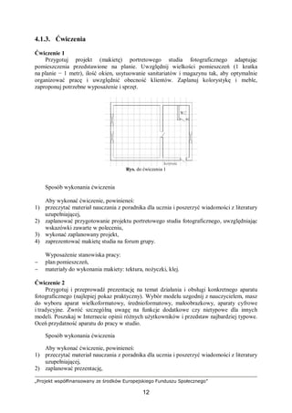 „Projekt współfinansowany ze środków Europejskiego Funduszu Społecznego”
12
4.1.3. Ćwiczenia
Ćwiczenie 1
Przygotuj projekt (makietę) portretowego studia fotograficznego adaptując
pomieszczenia przedstawione na planie. Uwzględnij wielkości pomieszczeń (1 kratka
na planie − 1 metr), ilość okien, usytuowanie sanitariatów i magazynu tak, aby optymalnie
organizować pracę i uwzględnić obecność klientów. Zaplanuj kolorystykę i meble,
zaproponuj potrzebne wyposażenie i sprzęt.
Rys. do ćwiczenia 1
Sposób wykonania ćwiczenia
Aby wykonać ćwiczenie, powinieneś:
1) przeczytać materiał nauczania z poradnika dla ucznia i poszerzyć wiadomości z literatury
uzupełniającej,
2) zaplanować przygotowanie projektu portretowego studia fotograficznego, uwzględniając
wskazówki zawarte w poleceniu,
3) wykonać zaplanowany projekt,
4) zaprezentować makietę studia na forum grupy.
Wyposażenie stanowiska pracy:
− plan pomieszczeń,
− materiały do wykonania makiety: tektura, nożyczki, klej.
Ćwiczenie 2
Przygotuj i przeprowadź prezentację na temat działania i obsługi konkretnego aparatu
fotograficznego (najlepiej pokaz praktyczny). Wybór modelu uzgodnij z nauczycielem, masz
do wyboru aparat wielkoformatowy, średnioformatowy, małoobrazkowy, aparaty cyfrowe
i tradycyjne. Zwróć szczególną uwagę na funkcje dodatkowe czy nietypowe dla innych
modeli. Poszukaj w Internecie opinii różnych użytkowników i przedstaw najbardziej typowe.
Oceń przydatność aparatu do pracy w studio.
Sposób wykonania ćwiczenia
Aby wykonać ćwiczenie, powinieneś:
1) przeczytać materiał nauczania z poradnika dla ucznia i poszerzyć wiadomości z literatury
uzupełniającej,
2) zaplanować prezentację,
 