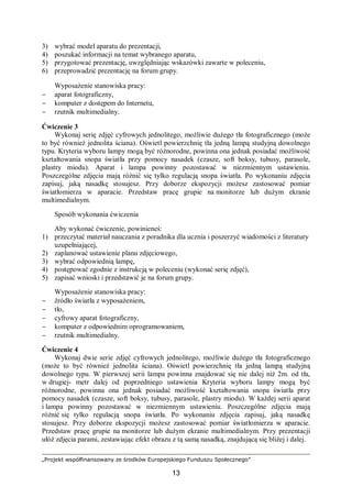 „Projekt współfinansowany ze środków Europejskiego Funduszu Społecznego”
13
3) wybrać model aparatu do prezentacji,
4) poszukać informacji na temat wybranego aparatu,
5) przygotować prezentację, uwzględniając wskazówki zawarte w poleceniu,
6) przeprowadzić prezentację na forum grupy.
Wyposażenie stanowiska pracy:
− aparat fotograficzny,
− komputer z dostępem do Internetu,
− rzutnik multimedialny.
Ćwiczenie 3
Wykonaj serię zdjęć cyfrowych jednolitego, możliwie dużego tła fotograficznego (może
to być również jednolita ściana). Oświetl powierzchnię tła jedną lampą studyjną dowolnego
typu. Kryteria wyboru lampy mogą być różnorodne, powinna ona jednak posiadać możliwość
kształtowania snopa światła przy pomocy nasadek (czasze, soft boksy, tubusy, parasole,
plastry miodu). Aparat i lampa powinny pozostawać w niezmiennym ustawieniu.
Poszczególne zdjęcia mają różnić się tylko regulacją snopa światła. Po wykonaniu zdjęcia
zapisuj, jaką nasadkę stosujesz. Przy doborze ekspozycji możesz zastosować pomiar
światłomierza w aparacie. Przedstaw pracę grupie na monitorze lub dużym ekranie
multimedialnym.
Sposób wykonania ćwiczenia
Aby wykonać ćwiczenie, powinieneś:
1) przeczytać materiał nauczania z poradnika dla ucznia i poszerzyć wiadomości z literatury
uzupełniającej,
2) zaplanować ustawienie planu zdjęciowego,
3) wybrać odpowiednią lampę,
4) postępować zgodnie z instrukcją w poleceniu (wykonać serię zdjęć),
5) zapisać wnioski i przedstawić je na forum grupy.
Wyposażenie stanowiska pracy:
− źródło światła z wyposażeniem,
− tło,
− cyfrowy aparat fotograficzny,
− komputer z odpowiednim oprogramowaniem,
− rzutnik multimedialny.
Ćwiczenie 4
Wykonaj dwie serie zdjęć cyfrowych jednolitego, możliwie dużego tła fotograficznego
(może to być również jednolita ściana). Oświetl powierzchnię tła jedną lampą studyjną
dowolnego typu. W pierwszej serii lampa powinna znajdować się nie dalej niż 2m. od tła,
w drugiej- metr dalej od poprzedniego ustawienia Kryteria wyboru lampy mogą być
różnorodne, powinna ona jednak posiadać możliwość kształtowania snopa światła przy
pomocy nasadek (czasze, soft boksy, tubusy, parasole, plastry miodu). W każdej serii aparat
i lampa powinny pozostawać w niezmiennym ustawieniu. Poszczególne zdjęcia mają
różnić się tylko regulacją snopa światła. Po wykonaniu zdjęcia zapisuj, jaką nasadkę
stosujesz. Przy doborze ekspozycji możesz zastosować pomiar światłomierza w aparacie.
Przedstaw pracę grupie na monitorze lub dużym ekranie multimedialnym. Przy prezentacji
ułóż zdjęcia parami, zestawiając efekt obrazu z tą samą nasadką, znajdującą się bliżej i dalej.
 