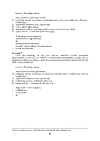 „Projekt współfinansowany ze środków Europejskiego Funduszu Społecznego”
14
Sposób wykonania ćwiczenia
Aby wykonać ćwiczenie, powinieneś:
1) przeczytać materiał nauczania z poradnika dla ucznia i poszerzyć wiadomości z literatury
uzupełniającej,
2) zaplanować ustawienie planu zdjęciowego,
3) wybrać odpowiednią lampę,
4) postępować zgodnie z instrukcją w poleceniu (wykonać dwie serie zdjęć),
5) zapisać wnioski i przedstawić je na forum grupy.
Wyposażenie stanowiska pracy:
− źródło światła z wyposażeniem,
− tło,
− cyfrowy aparat fotograficzny,
− komputer z odpowiednim oprogramowaniem,
− rzutnik multimedialny.
Ćwiczenie 5
Ustaw plan zdjęciowy tak, aby jedno wybrane oświetlenie świeciło prostopadle
do powierzchni tła. Dokonaj serii pomiarów światłomierzem zewnętrznym. Odczytaj wartość
oświetlenia podającego i odbitego. Sprawdź równomierność oświetlenia całej powierzchni tła.
Oblicz stosunek kontrastu.
Sposób wykonania ćwiczenia
Aby wykonać ćwiczenie, powinieneś:
1) przeczytać materiał nauczania z poradnika dla ucznia i poszerzyć wiadomości z literatury
uzupełniającej,
2) zaplanować ustawienie planu zdjęciowego,
3) postępować zgodnie z instrukcją w poleceniu,
4) zapisać wnioski i przedstawić je na forum grupy.
Wyposażenie stanowiska pracy:
− źródło światła,
− światłomierz,
− tło.
 