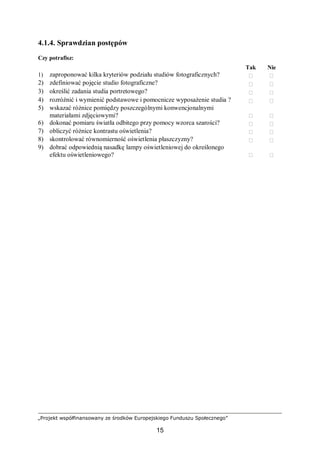 „Projekt współfinansowany ze środków Europejskiego Funduszu Społecznego”
15
4.1.4. Sprawdzian postępów
Czy potrafisz:
Tak Nie
1) zaproponować kilka kryteriów podziału studiów fotograficznych?  
2) zdefiniować pojęcie studio fotograficzne?  
3) określić zadania studia portretowego?  
4) rozróżnić i wymienić podstawowe i pomocnicze wyposażenie studia ?  
5) wskazać różnice pomiędzy poszczególnymi konwencjonalnymi
materiałami zdjęciowymi?  
6) dokonać pomiaru światła odbitego przy pomocy wzorca szarości?  
7) obliczyć różnice kontrastu oświetlenia?  
8) skontrolować równomierność oświetlenia płaszczyzny?  
9) dobrać odpowiednią nasadkę lampy oświetleniowej do określonego
efektu oświetleniowego?  
 