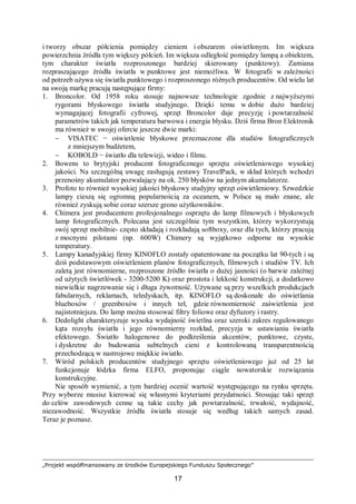 „Projekt współfinansowany ze środków Europejskiego Funduszu Społecznego”
17
i tworzy obszar półcienia pomiędzy cieniem i obszarem oświetlonym. Im większa
powierzchnia źródła tym większy półcień. Im większa odległość pomiędzy lampą a obiektem,
tym charakter światła rozproszonego bardziej skierowany (punktowy). Zamiana
rozpraszającego źródła światła w punktowe jest niemożliwa. W fotografii w zależności
od potrzeb używa się światła punktowego i rozproszonego różnych producentów. Od wielu lat
na swoją markę pracują następujące firmy:
1. Broncolor. Od 1958 roku stosuje najnowsze technologie zgodnie z najwyższymi
rygorami błyskowego światła studyjnego. Dzięki temu w dobie dużo bardziej
wymagającej fotografii cyfrowej, sprzęt Broncolor daje precyzję i powtarzalność
parametrów takich jak temperatura barwowa i energia błysku. Dziś firma Bron Elektronik
ma również w swojej ofercie jeszcze dwie marki:
− VISATEC − oświetlenie błyskowe przeznaczone dla studiów fotograficznych
z mniejszym budżetem,
− KOBOLD − światło dla telewizji, wideo i filmu.
2. Bowens to brytyjski producent fotograficznego sprzętu oświetleniowego wysokiej
jakości. Na szczególną uwagę zasługują zestawy TravelPack, w skład których wchodzi
przenośny akumulator pozwalający na ok. 250 błysków na jednym akumulatorze.
3. Profoto to również wysokiej jakości błyskowy studyjny sprzęt oświetleniowy. Szwedzkie
lampy cieszą się ogromną popularnością za oceanem, w Polsce są mało znane, ale
również zyskują sobie coraz szersze grono użytkowników.
4. Chimera jest producentem profesjonalnego osprzętu do lamp filmowych i błyskowych
lamp fotograficznych. Polecana jest szczególnie tym wszystkim, którzy wykorzystują
swój sprzęt mobilnie- często składają i rozkładają softboxy, oraz dla tych, którzy pracują
z mocnymi pilotami (np. 600W) Chimery są wyjątkowo odporne na wysokie
temperatury.
5. Lampy kanadyjskiej firmy KINOFLO zostały opatentowane na początku lat 90-tych i są
dziś podstawowym oświetleniem planów fotograficznych, filmowych i studiów TV. Ich
zaletą jest równomierne, rozproszone źródło światła o dużej jasności (o barwie zależnej
od użytych świetlówek - 3200-5200 K) oraz prostota i lekkość konstrukcji, a dodatkowo
niewielkie nagrzewanie się i długa żywotność. Używane są przy wszelkich produkcjach
fabularnych, reklamach, teledyskach, itp. KINOFLO są doskonałe do oświetlania
blueboxów / greenboxów i innych teł, gdzie równomierność zaświetlenia jest
najistotniejsza. Do lamp można stosować filtry foliowe oraz dyfuzory i rastry.
6. Dedolight charakteryzuje wysoka wydajność świetlna oraz szeroki zakres regulowanego
kąta rozsyłu światła i jego równomierny rozkład, precyzja w ustawianiu światła
efektowego. Światło halogenowe do podkreślenia akcentów, punktowe, czyste,
i dyskretne do budowania subtelnych cieni z kontrolowaną transparentnością
przechodzącą w nastrojowe miękkie światło.
7. Wśród polskich producentów studyjnego sprzętu oświetleniowego już od 25 lat
funkcjonuje łódzka firma ELFO, proponując ciągle nowatorskie rozwiązania
konstrukcyjne.
Nie sposób wymienić, a tym bardziej ocenić wartość występującego na rynku sprzętu.
Przy wyborze musisz kierować się własnymi kryteriami przydatności. Stosując taki sprzęt
do celów zawodowych cenne są takie cechy jak powtarzalność, trwałość, wydajność,
niezawodność. Wszystkie źródła światła stosuje się według takich samych zasad.
Teraz je poznasz.
 