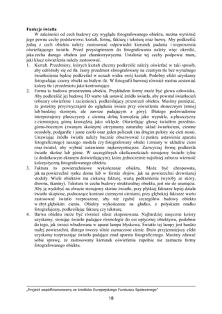 „Projekt współfinansowany ze środków Europejskiego Funduszu Społecznego”
18
Funkcje światła
W zależności od cech budowy czy wyglądu fotografowanego obiektu, można wyróżnić
jego pewne cechy podstawowe: kształt, formę, fakturę i teksturę oraz barwę. Aby podkreślić
jedną z cech obiektu należy zastosować odpowiedni kierunek padania i rozproszenia
oświetlającego światła. Przed przystąpieniem do fotografowania należy więc określić,
jaka cecha danego obiektu jest charakterystyczna. Ustalenie tej cechy podpowie mam,
jaki klucz oświetlenia należy zastosować.
1. Kształt. Przedmioty, których kształt chcemy podkreślić należy oświetlać w taki sposób,
aby odróżniły się od tła. Jasny przedmiot sfotografowany na czarnym tle bez wyraźnego
światłocienia będzie podkreślał w oczach widza swój kształt. Podobny efekt uzyskamy
fotografując czarny obiekt na białym tle. W fotografii barwnej również można zestawiać
kolory tła i przedmiotu jako kontrastujące.
2. Forma to budowa przestrzenna obiektu. Przykładem formy może być głowa człowieka.
Aby podkreślić jej budowę 3D warto tak ustawić źródło światła, aby powstał światłocień
(obszary oświetlone i zacienione), podkreślający przestrzeń obiektu. Musimy pamiętać,
że jesteśmy przyzwyczajeni do oglądania świata przy oświetleniu słonecznym (mniej
lub bardziej skośnym, ale zawsze padającym z góry). Dlatego podświadomie
interpretujemy płaszczyzny z ciemną dolną krawędzią jako wypukłe, a płaszczyzny
z ciemniejszą górną krawędzią jako wklęsłe. Oświetlając głowę światłem przednio-
górno-bocznym (zwanym skośnym) otrzymamy naturalny układ światłocieni, ciemne
oczodoły, podgardle i jasne czoło oraz jeden policzek (na drugim położy się cień nosa).
Ustawiając źródło światła należy bacznie obserwować (z punktu ustawienia aparatu
fotograficznego) naszego modela czy fotografowany obiekt i zmiany w układzie cieni
oraz świateł, aby wybrać ustawienie najkorzystniejsze. Zazwyczaj formę podkreśla
światło skośne lub górne. W szczególnych okolicznościach stosujemy światło tylne
(z dodatkowym ekranem doświetlającym), które jednocześnie najsilniej zaburza wierność
kolorystyczną fotografowanego obiektu.
3. Faktura to powierzchniowe wykończenie obiektu. Może być chropowata,
jak na powierzchni tynku domu lub w formie słojów, jak na powierzchni drewnianej
stodoły. Wiele obiektów ma ciekawą fakturę, wartą podkreślenia (wyroby ze skóry,
drewna, tkaniny). Tekstura to cecha budowy strukturalnej obiektu, jest nie do usunięcia.
Aby ją wydobyć na obrazie stosujemy skośne światło, przy płytkiej fakturze lepiej działa
światło skupione, podnoszące kontrast ciemnymi cieniami, przy głębokiej fakturze warto
zastosować światło rozproszone, aby nie zgubić szczegółów budowy obiektu
w zbyt głębokim cieniu. Obiekty wykończone na gładko, z połyskiem rzadko
fotografujemy, podkreślając fakturę czy teksturę.
4. Barwa obiektu może być również silnie eksponowana. Najbardziej nasycone kolory
uzyskamy, stosując światło padające równolegle do osi optycznej obiektywu, podobnie
do tego, jak świeci wbudowana w aparat lampa błyskowa. Światło tej lampy jest bardzo
małej powierzchni, dlatego tworzy silnie zaznaczone cienie. Dużo przyjemniejszy efekt
uzyskamy rozpraszając światło padające znad aparatu fotograficznego. Musimy zdawać
sobie sprawę, że zastosowany kierunek oświetlenia zupełnie nie zaznacza formy
fotografowanego obiektu.
 