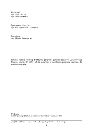 „Projekt współfinansowany ze środków Europejskiego Funduszu Społecznego”
1
Recenzenci:
mgr Marek Liksztet
mgr Remigiusz Kutyła
Opracowanie redakcyjne:
mgr Andrzej Zbigniew Leszczyński
Konsultacja:
mgr Zdzisław Sawaniewicz
Poradnik stanowi obudowę dydaktyczną programu jednostki modułowej „Wykonywanie
fotografii studyjnych” 313[01].Z3.02 zawartego w modułowym programie nauczania dla
zawodu fototechnik.
Wydawca
Instytut Technologii Eksploatacji – Państwowy Instytut Badawczy, Radom 2007
 