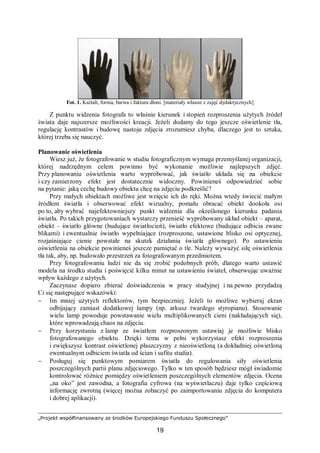 „Projekt współfinansowany ze środków Europejskiego Funduszu Społecznego”
19
Fot. 1. Kształt, forma, barwa i faktura dłoni. [materiały własne z zajęć dydaktycznych]
Z punktu widzenia fotografa to właśnie kierunek i stopień rozproszenia użytych źródeł
świata daje najszersze możliwości kreacji. Jeżeli dodamy do tego jeszcze oświetlenie tła,
regulację kontrastów i budowę nastoju zdjęcia zrozumiesz chyba, dlaczego jest to sztuka,
której trzeba się nauczyć.
Planowanie oświetlenia
Wiesz już, że fotografowanie w studiu fotograficznym wymaga przemyślanej organizacji,
której nadrzędnym celem powinno być wykonanie możliwie najlepszych zdjęć.
Przy planowaniu oświetlenia warto wypróbować, jak światło układa się na obiekcie
i czy zamierzony efekt jest dostatecznie widoczny. Powinieneś odpowiedzieć sobie
na pytanie: jaką cechę budowy obiektu chcę na zdjęciu podkreślić?
Przy małych obiektach możliwe jest wzięcie ich do ręki. Można wtedy świecić małym
źródłem światła i obserwować efekt wizualny, pomału obracać obiekt dookoła osi
po to, aby wybrać najefektowniejszy punkt widzenia dla określonego kierunku padania
światła. Po takich przygotowaniach wystarczy przenieść wypróbowany układ obiekt – aparat,
obiekt – światło główne (budujące światłocień), światło efektowe (budujące odbicia zwane
blikami) i ewentualnie światło wypełniające (rozproszone, ustawione blisko osi optycznej,
rozjaśniające cienie powstałe na skutek działania światła głównego). Po ustawieniu
oświetlenia na obiekcie powinieneś jeszcze pamiętać o tle. Należy wyważyć siłę oświetlenia
tła tak, aby, np. budowało przestrzeń za fotografowanym przedmiotem.
Przy fotografowaniu ludzi nie da się zrobić podobnych prób, dlatego warto ustawić
modela na środku studia i poświęcić kilku minut na ustawieniu świateł, obserwując uważnie
wpływ każdego z użytych.
Zaczynasz dopiero zbierać doświadczenia w pracy studyjnej i na pewno przydadzą
Ci się następujące wskazówki:
− Im mniej użytych reflektorów, tym bezpieczniej. Jeżeli to możliwe wybieraj ekran
odbijający zamiast dodatkowej lampy (np. arkusz twardego styropianu). Stosowanie
wielu lamp powoduje powstawanie wielu multiplikowanych cieni (nakładających się),
które wprowadzają chaos na zdjęciu.
− Przy korzystaniu z lamp ze światłem rozproszonym ustawiaj je możliwie blisko
fotografowanego obiektu. Dzięki temu w pełni wykorzystasz efekt rozproszenia
i zwiększysz kontrast oświetlonej płaszczyzny z nieoświetloną (a dokładniej oświetloną
ewentualnym odbiciem światła od ścian i sufitu studia).
− Posługuj się punktowym pomiarem światła do regulowania siły oświetlenia
poszczególnych partii planu zdjęciowego. Tylko w ten sposób będziesz mógł świadomie
kontrolować różnice pomiędzy oświetleniem poszczególnych elementów zdjęcia. Ocena
„na oko” jest zawodna, a fotografia cyfrowa (na wyświetlaczu) daje tylko częściową
informację zwrotną (więcej można zobaczyć po zaimportowaniu zdjęcia do komputera
i dobrej aplikacji).
 