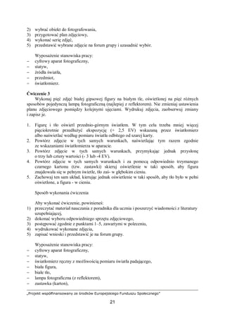 „Projekt współfinansowany ze środków Europejskiego Funduszu Społecznego”
21
2) wybrać obiekt do fotografowania,
3) przygotować plan zdjęciowy,
4) wykonać serię zdjęć,
5) przedstawić wybrane zdjęcie na forum grupy i uzasadnić wybór.
Wyposażenie stanowiska pracy:
− cyfrowy aparat fotograficzny,
− statyw,
− źródła światła,
− przedmiot,
− światłomierz.
Ćwiczenie 3
Wykonaj pięć zdjęć białej gipsowej figury na białym tle, oświetlonej na pięć różnych
sposobów pojedynczą lampą fotograficzną (najlepiej z reflektorem). Nie zmieniaj ustawienia
planu zdjęciowego pomiędzy kolejnymi ujęciami. Wydrukuj zdjęcia, zaobserwuj zmiany
i zapisz je.
1. Figurę i tło oświetl przednio-górnym światłem. W tym celu trzeba mniej więcej
pięciokrotnie przedłużyć ekspozycję (+ 2,5 EV) wskazaną przez światłomierz
albo naświetlać według pomiaru światła odbitego od szarej karty.
2. Powtórz zdjęcie w tych samych warunkach, naświetlając tym razem zgodnie
ze wskazaniami światłomierza w aparacie.
3. Powtórz zdjęcie w tych samych warunkach, przymykając jednak przysłonę
o trzy lub cztery wartości (- 3 lub -4 EV).
4. Powtórz zdjęcie w tych samych warunkach i za pomocą odpowiednio trzymanego
czarnego kartonu (tzw. zastawki) skieruj oświetlenie w taki sposób, aby figura
znajdowała się w pełnym świetle, tło zaś- w głębokim cieniu.
5. Zachowaj ten sam układ, kierując jednak oświetlenie w taki sposób, aby tło było w pełni
oświetlone, a figura - w cieniu.
Sposób wykonania ćwiczenia
Aby wykonać ćwiczenie, powinieneś:
1) przeczytać materiał nauczania z poradnika dla ucznia i poszerzyć wiadomości z literatury
uzupełniającej,
2) dokonać wyboru odpowiedniego sprzętu zdjęciowego,
3) postępować zgodnie z punktami 1–5, zawartymi w poleceniu,
4) wydrukować wykonane zdjęcia,
5) zapisać wnioski i przedstawić je na forum grupy.
Wyposażenie stanowiska pracy:
− cyfrowy aparat fotograficzny,
− statyw,
− światłomierz ręczny z możliwością pomiaru światła padającego,
− biała figura,
− białe tło,
− lampa fotograficzna (z reflektorem),
− zastawka (karton),
 