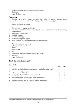 „Projekt współfinansowany ze środków Europejskiego Funduszu Społecznego”
22
− komputer PC z oprogramowaniem do obróbki zdjęć,
− drukarka,
− papier do drukowania.
Ćwiczenie 4
Wykonaj serię zdjęć głowy koleżanki lub kolegi z grupy. Podkreśl formę
poprzez odpowiednie oświetlenie i dobór tła. Wydrukuj najciekawsze zdjęcie.
Sposób wykonania ćwiczenia
Aby wykonać ćwiczenie, powinieneś:
1) przeczytać materiał nauczania z poradnika dla ucznia i poszerzyć wiadomości z literatury
uzupełniającej,
2) przygotować plan zdjęciowy,
3) oświetlić modela,
4) wykonać serię zdjęć,
5) wydrukować wybrane zdjęcie,
6) omówić wyniki ćwiczenia z nauczycielem, zapisać wnioski.
Wyposażenie stanowiska pracy:
− cyfrowy aparat fotograficzny,
− statyw,
− źródła światła,
− tło,
− komputer PC z oprogramowaniem do obróbki zdjęć,
− drukarka,
− papier do drukarki.
4.2.4. Sprawdzian postępów
Czy potrafisz:
Tak Nie
1) określić typy źródeł światła stosowanego w studiu fotograficznym?  
2) użyć ekranu odbijającego?  
3) wymienić cechy charakteryzujące przedmiot?  
4) dobrać oświetlenie podkreślające kształt przedmiotu?  
5) zaplanować oświetlenie do fotografii małego przedmiotu?  
 
