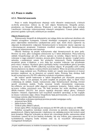 „Projekt współfinansowany ze środków Europejskiego Funduszu Społecznego”
23
4.3. Praca w studiu
4.3.1. Materiał nauczania
Praca w studiu fotograficznym obejmuje wiele obszarów tematycznych, o których
za chwilę przeczytasz. Zalicza się do nich zdjęcia biometryczne, fotografię postaci,
przedmiotu, czy fotografię efektową. Większość z nich daje fotografowi dużo swobody
i możliwości twórczego wykorzystywania własnych umiejętności. Czasem jednak należy
pracować zgodnie z pewnymi, ustalonymi juz zasadami.
Zdjęcia biometryczne
Wykonywanie fotografii do dokumentów jest usługą, która ma realizować określone cele
i bardzo szczegółowe wymagania. Uchwały określające wymagania są przygotowywane
przez odpowiednie ministerstwa i podejmowane przez sejm. Jeżeli chcesz zajmować się
zdjęciami do dokumentów (zdjęciami biometrycznymi) to koniecznie musisz zapoznać się
z obowiązującymi przepisami. Ustaleniem wszelkich szczegółów zdjęć biometrycznych
zajmują się zainteresowane nimi instytucje.
Obecnie finalizuje się projekt wykonywania zdjęć biometrycznych do praw jazdy.
Dowiesz się teraz, jakie wymagania umieszczone są w takim dokumencie. Pracą końcową
zakładu fotograficznego jest plik cyfrowy zapisany na nośniku. Zdjęcie barwne ma być
wykonane w ciągu ostatnich 6 miesięcy, pozycja głowy frontem do aparatu i wygląd twarzy
naturalny z zamkniętymi ustami, bez grymasów mimicznych. Osoba fotografowana
ma patrzeć prosto w obiektyw, a oczy mają być wyraźnie widoczne (nie przysłonięte
przez włosy i okulary). Wysokość głowy (pomiędzy brodą i wierzchołkiem głowy) powinna
zawierać się w zakresie 70-80% całkowitej wysokości zdjęcia. W przypadku osób z obfitą
fryzurą dopuszcza się zdjęcia z częścią włosów poza kadrem. Włosy nie powinny przekraczać
linii brwi, mogą zasłaniać uszy. Przybliżony środek ust i nasady nosa (pionowa oś twarzy)
powinien znajdować się na pionowej osi symetrii kadru. Poziomą linię dzielącą kadr
na pół wyznaczają oczy (50-70% całkowitej wysokości od podstawy zdjęcia).
Jak widzisz sposób kadrowania w takich fotografiach jest niezwykle precyzyjnie
określony. Warto o tym pamiętać, bo jeżeli urzędnik nie przyjmie zdjęć, to klient wróci
z reklamacją do zakładu. Zasady wykonywania zdjęć biometrycznych określają również
sposób oświetlenia modela. Trzeba stosować światło równomiernie rozproszone,
bez refleksów ani bocznych odbić dających rozjaśnienie konturów. Należy unikać cieni
na twarzy i efektu czerwonych oczu. Tło białe powinno być ściśle określonej jasności
(RGB o wartości 250-255). Jest jeszcze regulacja dotycząca nakryć głowy, ciemnych
okularów i biżuterii. Zapewnienie tych wszystkich warunków spowoduje, że bez względu
na miejsce wykonania zdjęć, obrazy fotograficzne będą porównywalne, a to jest priorytetem
tworzonego systemu zdjęć biometrycznych.
Odpowiednio wykonana rejestracja powinna posiadać następujące cechy:
− przestrzeń barw RGB,
− głębia kolorów 24bity,
− wielkość pliku 480x615 pikseli,
− format zapisu JPEG z kompresją nie mniejszą niż 80/100 i plik nie większy niż 100KB.
Podobnie szczegółowe instrukcje zostały stworzone na potrzeby wykonywania zdjęć
paszportowych. Zdjęcia legitymacyjne i dyplomowe nie nakładają jeszcze tak ścisłych zasad
poza formatem. Mogą być wykonane na wprost lub z dowolnego profilu, zastosowany układ
oświetlenia i jasność tła też jest bardziej swobodny. Jak więc widzisz, przy zajmowaniu się
tą działalnością usługową trzeba świetnie znać się na wszystkich obowiązujących
wymaganiach formalnych.
 
