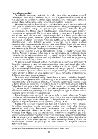 „Projekt współfinansowany ze środków Europejskiego Funduszu Społecznego”
24
Fotografowanie postaci
W zakładzie usługowym wykonuje się wiele typów zdjęć, zwyczajowo zwanych
zakładowymi. Jeżeli fotograf dysponuje dużym i dobrze wyposażonym studiem najczęściej,
poza zdjęciami do dokumentów, oferuje zdjęcia okolicznościowe (wynikające z oczekiwań
klienta), zdjęcia ślubne oraz fotografie z uroczystości typu chrzty i komunie.
Od początków istnienia fotografia służy człowiekowi do rejestracji ważnych i radosnych
chwil życia. Jak pewnie miałeś możliwość zaobserwować są takie wyjątkowe sytuacje, kiedy
ludziom szczególnie zależy na pamiątkowych zdjęciach. Zadaniem fotografa
jest wzmocnienie tego klimatu (metody socjotechniczne – umiejętne prowadzenie rozmowy)
i uchwycenie go na fotografii. Nie jest to łatwe zadanie i wymaga pewnych predyspozycji
oraz wprawy. Dobór tła, ustawienie fotografowanych ludzi w wybranej pozie, określenie
punktu obserwacji aparatu, obiektywu i jego ogniskowej (kadr i skróty perspektywiczne),
odpowiednie oświetlenie – to wszystko wpływa na efekt końcowy, nastrój, klimat i wygląd
fotografowanych osób. Fotograf powinien wykonywać swoją pracę z pełnym
zaangażowaniem i pasją, proponując klientom różne ujęcia i kadry. Istniej wówczas szansa,
że znajdzie akceptację swojego gustu i smaku estetycznego, albo po prostu trafi
w oczekiwania grupy klientów, czyli osiągnie zawodowy sukces.
Powinieneś pamiętać o tym, że fotografowanie postaci to przede wszystkim praca
z ludźmi. Mówimy o zakładzie usługowym, a więc najważniejsze są oczekiwania klienta.
Umawiając się na sesję fotograficzną, należy uzgodnić możliwie dużo szczegółów. Ilość
i różnorodność ujęć wpływa na czas trwania sesji zdjęciowej. Klient musi być przygotowany
na to, że spędzi w studiu, np.40 minut.
W profesjonalnych zakładach dobrym zwyczajem jest pokazywanie przykładowych
fotografii, związanych z typowymi uroczystościami (na pokazywanie takich zdjęć należy
uzyskać zgodę, najlepiej pisemną od osób znajdujących się na zdjęciu). Ważne,
aby w prezentowanym albumie były zróżnicowane kadry, rodzaje użytych teł, i oświetlenia.
Taka różnorodność pozwoli klientowi wskazać swoje preferencje i oczekiwania, a nawet
wybrać elementy z jednego lub kilku prezentowanych zdjęć. Im bogatsza oferta skierowana
do klienta, tym większe szanse na zlecenie.
W trakcie sesji zdjęciowej należy obowiązkowo wykonać zamówione fotografie,
ale dobrze jest zaproponować inne, dodatkowe ujęcia. Po wykonaniu zdjęć bardzo ważnym
elementem usługi jest prezentacja. Pamiętaj, że ważne tu są sprzyjające warunki pokazu
(z dużym komfortem czasowym, w wygodnym fotelu, w towarzystwie członków rodziny).
Zadowolony klient może wybrać więcej ujęć. Warto również od razu uzgadniać wybranie
zdjęć przeznaczonych do wykonania dużych powiększeń oprawionych w ramy. Jak widzisz,
prowadzenie zakładu fotograficznego to nie tylko wykonywanie zdjęć, ale również szeroko
rozumiane metody promocji swojej działalności.
Fotografowanie postaci może odbywać się nie tylko w studiu usługowym. W studiu
zawodowym, podejmującym się różnych prac komercyjnych, jest zazwyczaj więcej miejsca
i sprzętu niż w typowym studio zakładowym. Do fotografowania ludzi w większym planie
zdjęciowym przydatne jest studio o dużej wysokości (powyżej 3,5 m).
Szczególnym sposobem fotografowania ludzi jest fotografia mody. Jeżeli interesuje
Cię ta forma uprawiania zawodu, powinieneś uważnie obserwować, jakie fotografie
wykonuje się w tej branży. Przeglądanie i analizowanie prac zawodowych fotografów
jest bardzo pouczające. Dobrzej jest w ramach ćwiczeń próbować osiągnąć lub wręcz
powtórzyć efekt zdjęcia, które Cię zafascynowało. W kolorowych magazynach jest wiele
takich fotografii, można nawet zaobserwować pewne, zmieniające się sposoby ich prezentacji.
Kilka lat temu wszystkie modelki były fotografowane w oświetlaniu światła jarzeniowego,
co w połączeniu z filmem diapozytywowym do światła słonecznego dawało wybieloną cerę
z zielonkawymi cieniami. Wszystko po to, żeby odróżnić te fotografie od innych
drukowanych zdjęć.
 