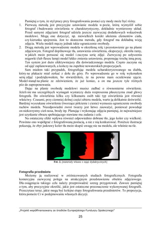 „Projekt współfinansowany ze środków Europejskiego Funduszu Społecznego”
25
Pamiętaj o tym, że styl pracy przy fotografowaniu postaci czy mody może być różny.
1. Pierwszą metodą jest precyzyjne ustawianie modela w pozie, którą wymyślił sobie
fotograf i budowanie oświetlenia w charakterystyczny, dokładnie wymierzony układ.
Przed samymi zdjęciami fotograf udziela jeszcze zazwyczaj dodatkowych wskazówek
modelowi. Mogą one dotyczyć, np. niewielkich korekt ułożenia elementów ciała,
czy kierunku spojrzenia. Jest to skuteczna metoda, gdy fotograf ma dokładną wizję
zdjęcia. Wielu modeli męczy jednak takie ograniczenie swobody.
2. Drugą metodą jest wprowadzenie modela w określoną rolę i pozostawienie go na planie
zdjęciowym. Fotograf dopilnowuje tła, ustawienia oświetlenia, ekspozycji, określa ramy,
w jakich może poruszać się model i zaczyna serię zdjęć. Zazwyczaj po usłyszeniu
migawki (lub fleszu lamp) model lekko zmienia ustawienie, proponując trochę inną pozę.
Ten system jest dużo efektywniejszy dla doświadczonego modela. Często zaczyna się
od ujęć zaplanowanych, a kończy na zupełnie nowatorskich propozycjach.
Sam miałem taki przypadek, fotografując modela ucharakteryzowanego na diabła,
który na plakacie miał zerkać z dołu do góry. Po wprowadzeniu go w rolę wykonałem
serię zdjęć i podziękowałem, bo stwierdziłem, że na pewno mam oczekiwane ujęcie.
Model stanął na planie ze zdziwieniem, że już koniec, a on ma jeszcze tyle różnych
póz do zaproponowania.
Dając na planie swobodę modelowi musisz zadbać o równomierne oświetlenie.
Jeżeli nie ma szczególnych wymagań wystarczy duża rozproszona płaszczyzna znad głowy
fotografa. Do oświetlenia kilku czy kilkunastu osób taki typ oświetlenia jest również
właściwy. Czasami, przy ciemniej dolnej części ubioru modela, warto ją delikatnie doświetlić.
Bardziej wyszukane oświetlenie (tworzące półcienie i cienie) wymusza ograniczenie swobody
ruchów modela. Nieodpowiedni zwrot twarzy jest łatwo zauważyć, ponieważ powoduje
on niekorzystny cień nosa, brody itp. Planując i wykonując zdjęcia pamiętaj, że najważniejsze
jest uzyskanie obrazu spełniającego stawiane mu zadania i cele.
Na ostateczny efekt wpływa również odpowiednio dobrane tło, jego kolor czy wielkość.
Powinno ono współgrać z fotografowaną postacią, a nie z nią konkurować. Poniższe ilustracje
pokazują, że zbyt jaskrawy kolor tła może skupić uwagę nie na modelu, ale właśnie na tle.
Fot. 2. [materiały własne z zajęć dydaktycznych]
Fotografia przedmiotu
Możemy ją realizować w zróżnicowanych studiach fotograficznych. Fotografia
komercyjna zazwyczaj polega na atrakcyjnym przedstawieniu obiektu zdjęciowego.
Dla osiągnięcia takiego celu należy przeprowadzić szereg przygotowań. Zawsze pamiętaj
o tym, aby precyzyjnie określić, jakie jest ostateczne przeznaczenie wykonywanej fotografii.
Przeczytasz teraz, jakie mogą być kolejne etapy fotografowania przedmiotów. To propozycja,
która pomoże Ci w podejmowaniu własnych decyzji.
 