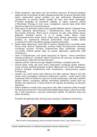 „Projekt współfinansowany ze środków Europejskiego Funduszu Społecznego”
26
1. Wybór przedmiotu. Jego jakość musi być możliwie najwyższa. W masowej produkcji
opakowań nikt nie przejmuje się lekko odstającą przykrywką, wytartą na obrzeżach farbą,
małym zagnieceniem samego produktu czy jego opakowania. Sfotografowany
i powiększony na potrzeby plakatu produkt nie może mieć takich niedomagań.
W żadnym przypadku nie powinieneś zakładać, że zdjęcie poprawisz później
w Photoshopie. Wymaga to wiele czasu i umiejętności, znacznie lepiej zrobić dobre
jakościowo zdjęcie niż je potem korygować.
2. Dobór ujęcia. Po dokonaniu wyboru, należy produkt dokładnie obejrzeć. Następnie trzeba
wybrać najbardziej reprezentatywny i charakterystyczny obszar, który powinien
być wizualnie atrakcyjny. Warto jeszcze zastanowić się, jaką cechę obiektu chcemy
podkreślić. Pamiętasz pewnie, że są to: kontur, forma, faktura i kolor.
Przed fotografowaniem można jeszcze podjąć próby lekkiego poprawienia wyglądu
produktu, np. wypolerować niklowane powierzchnie, usunąć wszelkie odciski
ze szklanych wyrobów lub podkleić odstające zamknięcie kartonika.
3. Budowa planu zdjęciowego. Jeżeli tylko to możliwe, najlepiej robić to na środku studia,
łatwiej wtedy dostawić nieplanowaną wcześniej lampę bez konieczności odsuwania
wszystkiego od ściany. W trakcie komponowania planu wielokrotnie sprawdzaj,
czy z punktu widzenia aparatu udaje się uzyskać odpowiedni, zaplanowany efekt
oświetleniowy.
− ustaw oś fotografowania, czyli aparat (najczęściej na statywie - łatwiej kontrolować
elementy kompozycji) i przedmiot zdjęcia (zawieszony lub ustawiony na odpowiednio
dużej podstawie, szybie lub stole bezcieniowym).
− zaplanuj wielkość i kolor tła oraz jego odległość od obiektu, a następnie ustaw tło.
− ustawiaj lampy wtedy, gdy jesteś pewny atrakcyjności uzyskanego punktu widzenia.
Lampa świecąca najsilniej przyjmuje na planie zdjęciowym rolę światła zasadniczego,
ponieważ kształtuje światłocieniem efekt oświetleniowy i intensywnością wpływa
na ekspozycję.
− zastanów się, co jest jeszcze mało efektowne lub słabo widoczne. Mogą to być zbyt
ciemne cienie (wymagające rozjaśnienia dodatkowym światłem – trzeba ustawić takie
rozjaśnienie blisko osi obiektywu, naprzeciw światła zasadniczego), zbyt mała czytelność
jakiegoś obszaru, wymagająca lekkiego doświetlenia (dodatkowe światło może być
skupione lub rozproszone, o ostrym konturze lub łagodnie przechodzące do obszarów
sąsiednich).
− dobierz dodatkowe światła, które mogą dawać tylko efekt rozjaśnienia (bliku) krawędzi
lub fragmentu powierzchni. Ustawiając każdą następną lampę należy wyłączyć pozostałe,
aby w pełni kontrolować i sterować oczekiwanym efektem. Po włączeniu lamp oceń
całość oświetlenia.
Wszystko tak naprawdę zależy od twojej wizji, koncepcji i umiejętności ich realizacji.
.
Fot. 3. Pomiar światła padającego, próbne naświetlenie [materiały własne z zajęć dydaktycznych]
 