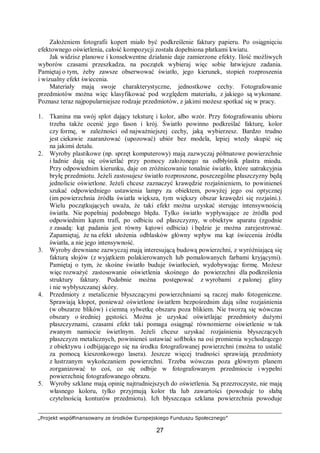 „Projekt współfinansowany ze środków Europejskiego Funduszu Społecznego”
27
Założeniem fotografii kopert miało być podkreślenie faktury papieru. Po osiągnięciu
efektownego oświetlenia, całość kompozycji została dopełniona płatkami kwiatu.
Jak widzisz planowe i konsekwentne działanie daje zamierzone efekty. Ilość możliwych
wyborów czasami przeszkadza, na początek wybieraj więc sobie łatwiejsze zadania.
Pamiętaj o tym, żeby zawsze obserwować światło, jego kierunek, stopień rozproszenia
i wizualny efekt świecenia.
Materiały mają swoje charakterystyczne, jednostkowe cechy. Fotografowanie
przedmiotów można więc klasyfikować pod względem materiału, z jakiego są wykonane.
Poznasz teraz najpopularniejsze rodzaje przedmiotów, z jakimi możesz spotkać się w pracy.
1. Tkanina ma swój splot dający teksturę i kolor, albo wzór. Przy fotografowaniu ubioru
trzeba także ocenić jego fason i krój. Światło powinno podkreślać fakturę, kolor
czy formę, w zależności od najważniejszej cechy, jaką wybierzesz. Bardzo trudno
jest ciekawie zaaranżować (upozować) ubiór bez modela, lepiej wtedy skupić się
na jakimś detalu.
2. Wyroby plastikowe (np. sprzęt komputerowy) mają zazwyczaj półmatowe powierzchnie
i ładnie dają się oświetlać przy pomocy założonego na odbłyśnik plastra miodu.
Przy odpowiednim kierunku, daje on zróżnicowanie tonalnie światło, które uatrakcyjnia
bryłę przedmiotu. Jeżeli zastosujesz światło rozproszone, poszczególne płaszczyzny będą
jednolicie oświetlone. Jeżeli chcesz zaznaczyć krawędzie rozjaśnieniem, to powinieneś
szukać odpowiedniego ustawienia lampy za obiektem, powyżej jego osi optycznej
(im powierzchnia źródła światła większa, tym większy obszar krawędzi się rozjaśni.).
Wielu początkujących uważa, że taki efekt można uzyskać sterując intensywnością
światła. Nie popełniaj podobnego błędu. Tylko światło wypływające ze źródła pod
odpowiednim kątem trafi, po odbiciu od płaszczyzny, w obiektyw aparatu (zgodnie
z zasadą: kąt padania jest równy kątowi odbicia) i będzie je można zarejestrować.
Zapamiętaj, że na efekt ułożenia odblasków główny wpływ ma kąt świecenia źródła
światła, a nie jego intensywność.
3. Wyroby drewniane zazwyczaj mają interesującą budową powierzchni, z wyróżniającą się
fakturą słojów (z wyjątkiem polakierowanych lub pomalowanych farbami kryjącymi).
Pamiętaj o tym, że skośne światło buduje światłocień, wydobywając formę. Możesz
więc rozważyć zastosowanie oświetlenia skośnego do powierzchni dla podkreślenia
struktury faktury. Podobnie można postępować z wyrobami z palonej gliny
i nie wybłyszczanej skóry.
4. Przedmioty z metalicznie błyszczącymi powierzchniami są raczej mało fotogeniczne.
Sprawiają kłopot, ponieważ oświetlone światłem bezpośrednim dają silne rozjaśnienia
(w obszarze blików) i ciemną sylwetkę obszaru poza blikiem. Nie tworzą się wówczas
obszary o średniej gęstości. Można je uzyskać oświetlając przedmioty dużymi
płaszczyznami, czasami efekt taki pomaga osiągnąć równomierne oświetlenie w tak
zwanym namiocie świetlnym. Jeżeli chcesz uzyskać rozjaśnienia błyszczących
płaszczyzn metalicznych, powinieneś ustawiać softboks na osi promienia wychodzącego
z obiektywu i odbijającego się na środku fotografowanej powierzchni (można to ustalić
za pomocą kieszonkowego lasera). Jeszcze więcej trudności sprawiają przedmioty
z lustrzanym wykończaniem powierzchni. Trzeba wówczas poza głównym planem
zorganizować to coś, co się odbije w fotografowanym przedmiocie i wypełni
powierzchnię fotografowanego obrazu.
5. Wyroby szklane mają opinię najtrudniejszych do oświetlenia. Są przezroczyste, nie mają
własnego koloru, tylko przyjmują kolor tła lub zawartości (powoduje to słabą
czytelnością konturów przedmiotu). Ich błyszcząca szklana powierzchnia powoduje
 