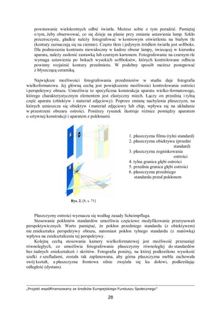 „Projekt współfinansowany ze środków Europejskiego Funduszu Społecznego”
28
powstawanie wielokrotnych odbić światła. Możesz sobie z tym poradzić. Pamiętaj
o tym, żeby obserwować, co się dzieje na planie przy zmianie ustawienia lamp. Szkło
przezroczyste, gładkie należy fotografować w kontrowym oświetleniu na białym tle
(kontury zaznaczają się na ciemno). Często tłem i jedynym źródłem światła jest softboks.
Dla podniesienia kontrastu niewidoczny w kadrze obszar lampy, świecącej w kierunku
aparatu, należy zasłonić zastawką lub czarnym kartonem. Fotografowanie na czarnym tle
wymaga ustawienia po bokach wysokich softboksów, których kontrolowane odbicia
powinny rozjaśnić kontury przedmiotu. W podobny sposób możesz postępować
z błyszczącą ceramiką.
Największe możliwości fotografowania przedmiotów w studiu daje fotografia
wielkoformatowa. Jej główną cechą jest powiększenie możliwości kontrolowania ostrości
i perspektywy obrazu. Umożliwia to specyficzna konstrukcja aparatu wielko-formatowego,
którego charakterystycznym elementem jest elastyczny miech. Łączy on przednią i tylną
część aparatu (obiektyw i materiał zdjęciowy). Poprzez zmianę nachylenia płaszczyzn, na
których umieszcza się obiektyw i materiał zdjęciowy lub chip, wpływa się na układanie
w przestrzeni obszaru ostrości. Poniższy rysunek ilustruje różnice pomiędzy aparatem
o sztywnej konstrukcji i aparatem z pokłonami.
1. płaszczyzna filmu (tylni standard)
2. płaszczyzna obiektywu (przedni
standard)
3. płaszczyzna zogniskowania
ostrości
4. tylna granica głębi ostrości
5. przednia granica głębi ostrości
6. płaszczyzna przedniego
standardu przed pokłonem
Płaszczyzny ostrości wyznacza się według zasady Scheimpfluga.
Stosowanie pokłonów standardów umożliwia częściowe modyfikowanie przerysowań
perspektywicznych. Warto pamiętać, że pokłon przedniego standardu (z obiektywem)
nie zniekształca perspektywy obrazu, natomiast pokłon tylnego standardu (z matówką)
wpływa na zniekształcenia tej perspektywy.
Kolejną cechą stosowania kamery wielkoformatowej jest możliwość przesunięć
równoległych, co umożliwia fotografowanie płaszczyzny równoległej do standardów
bez żadnych zniekształceń i skrótów. Fotografia poniżej, na której podkreślono wysokość
szafki z szufladami, została tak zaplanowana, aby górna płaszczyzna mebla zachowała
swój kształt, a płaszczyzna frontowa silnie zwężała się ku dołowi, podkreślając
odległość (dystans).
Rys. 2. [8, s. 71]
 