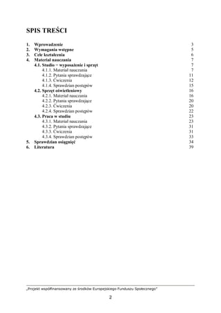 „Projekt współfinansowany ze środków Europejskiego Funduszu Społecznego”
2
SPIS TREŚCI
1. Wprowadzenie 3
2. Wymagania wstępne 5
3. Cele kształcenia 6
4. Materiał nauczania 7
4.1. Studio − wyposażenie i sprzęt 7
4.1.1. Materiał nauczania 7
4.1.2. Pytania sprawdzające 11
4.1.3. Ćwiczenia 12
4.1.4. Sprawdzian postępów 15
4.2. Sprzęt oświetleniowy 16
4.2.1. Materiał nauczania 16
4.2.2. Pytania sprawdzające 20
4.2.3. Ćwiczenia 20
4.2.4. Sprawdzian postępów 22
4.3. Praca w studiu 23
4.3.1. Materiał nauczania 23
4.3.2. Pytania sprawdzające 31
4.3.3. Ćwiczenia 31
4.3.4. Sprawdzian postępów 33
5. Sprawdzian osiągnięć 34
6. Literatura 39
 