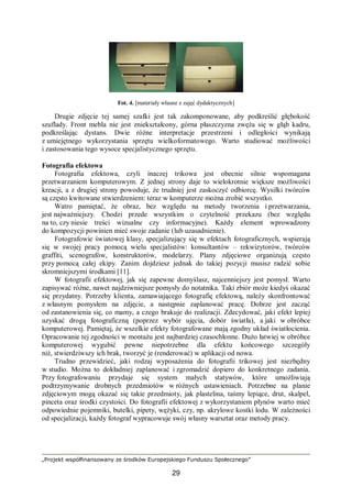 „Projekt współfinansowany ze środków Europejskiego Funduszu Społecznego”
29
Fot. 4. [materiały własne z zajęć dydaktycznych]
Drugie zdjęcie tej samej szafki jest tak zakomponowane, aby podkreślić głębokość
szuflady. Front mebla nie jest zniekształcony, górna płaszczyzna zwęża się w głąb kadru,
podkreślając dystans. Dwie różne interpretacje przestrzeni i odległości wynikają
z umiejętnego wykorzystania sprzętu wielkoformatowego. Warto studiować możliwości
i zastosowania tego wysoce specjalistycznego sprzętu.
Fotografia efektowa
Fotografia efektowa, czyli inaczej trikowa jest obecnie silnie wspomagana
przetwarzaniem komputerowym. Z jednej strony daje to wielokrotnie większe możliwości
kreacji, a z drugiej strony powoduje, że trudniej jest zaskoczyć odbiorcę. Wysiłki twórców
są często kwitowane stwierdzeniem: teraz w komputerze można zrobić wszystko.
Watro pamiętać, że obraz, bez względu na metody tworzenia i przetwarzania,
jest najważniejszy. Chodzi przede wszystkim o czytelność przekazu (bez względu
na to, czy niesie treści wizualne czy informacyjne). Każdy element wprowadzony
do kompozycji powinien mieć swoje zadanie (lub uzasadnienie).
Fotografowie światowej klasy, specjalizujący się w efektach fotograficznych, wspierają
się w swojej pracy pomocą wielu specjalistów: konsultantów – rekwizytorów, twórców
graffiti, scenografów, konstruktorów, modelarzy. Plany zdjęciowe organizują często
przy pomocą całej ekipy. Zanim dojdziesz jednak do takiej pozycji musisz radzić sobie
skromniejszymi środkami [11].
W fotografii efektowej, jak się zapewne domyślasz, najcenniejszy jest pomysł. Warto
zapisywać różne, nawet najdziwniejsze pomysły do notatnika. Taki zbiór może kiedyś okazać
się przydatny. Potrzeby klienta, zamawiającego fotografię efektową, należy skonfrontować
z własnym pomysłem na zdjęcie, a następnie zaplanować pracę. Dobrze jest zacząć
od zastanowienia się, co mamy, a czego brakuje do realizacji. Zdecydować, jaki efekt lepiej
uzyskać drogą fotograficzną (poprzez wybór ujęcia, dobór światła), a jaki w obróbce
komputerowej. Pamiętaj, że wszelkie efekty fotografowane mają zgodny układ światłocienia.
Opracowanie tej zgodności w montażu jest najbardziej czasochłonne. Dużo łatwiej w obróbce
komputerowej wygubić pewne niepotrzebne dla efektu końcowego szczegóły
niż, stwierdziwszy ich brak, tworzyć je (renderować) w aplikacji od nowa.
Trudno przewidzieć, jaki rodzaj wyposażenia do fotografii trikowej jest niezbędny
w studio. Można to dokładniej zaplanować i zgromadzić dopiero do konkretnego zadania.
Przy fotografowaniu przydaje się system małych statywów, które umożliwiają
podtrzymywanie drobnych przedmiotów w różnych ustawieniach. Potrzebne na planie
zdjęciowym mogą okazać się takie przedmioty, jak plastelina, taśmy lepiące, drut, skalpel,
pinceta oraz środki czystości. Do fotografii efektowej z wykorzystaniem płynów warto mieć
odpowiednie pojemniki, butelki, pipety, wężyki, czy, np. akrylowe kostki lodu. W zależności
od specjalizacji, każdy fotograf wypracowuje swój własny warsztat oraz metody pracy.
 