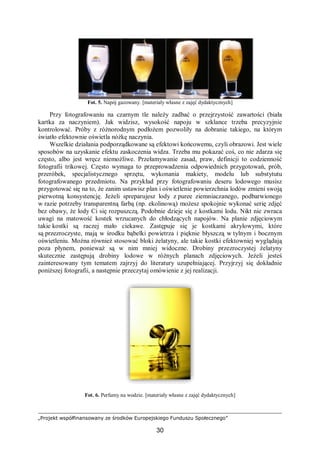 „Projekt współfinansowany ze środków Europejskiego Funduszu Społecznego”
30
Fot. 5. Napój gazowany. [materiały własne z zajęć dydaktycznych]
Przy fotografowaniu na czarnym tle należy zadbać o przejrzystość zawartości (biała
kartka za naczyniem). Jak widzisz, wysokość napoju w szklance trzeba precyzyjnie
kontrolować. Próby z różnorodnym podłożem pozwoliły na dobranie takiego, na którym
światło efektownie oświetla nóżkę naczynia.
Wszelkie działania podporządkowane są efektowi końcowemu, czyli obrazowi. Jest wiele
sposobów na uzyskanie efektu zaskoczenia widza. Trzeba mu pokazać coś, co nie zdarza się
często, albo jest wręcz niemożliwe. Przełamywanie zasad, praw, definicji to codzienność
fotografii trikowej. Często wymaga to przeprowadzenia odpowiednich przygotowań, prób,
przeróbek, specjalistycznego sprzętu, wykonania makiety, modelu lub substytutu
fotografowanego przedmiotu. Na przykład przy fotografowaniu deseru lodowego musisz
przygotować się na to, że zanim ustawisz plan i oświetlenie powierzchnia lodów zmieni swoją
pierwotną konsystencję. Jeżeli spreparujesz lody z puree ziemniaczanego, podbarwionego
w razie potrzeby transparentną farbą (np. ekolinową) możesz spokojnie wykonać serię zdjęć
bez obawy, że lody Ci się rozpuszczą. Podobnie dzieje się z kostkami lodu. Nikt nie zwraca
uwagi na matowość kostek wrzucanych do chłodzących napojów. Na planie zdjęciowym
takie kostki są raczej mało ciekawe. Zastępuje się je kostkami akrylowymi, które
są przezroczyste, mają w środku bąbelki powietrza i pięknie błyszczą w tylnym i bocznym
oświetleniu. Można również stosować bloki żelatyny, ale takie kostki efektowniej wyglądają
poza płynem, ponieważ są w nim mniej widoczne. Drobiny przezroczystej żelatyny
skutecznie zastępują drobiny lodowe w różnych planach zdjęciowych. Jeżeli jesteś
zainteresowany tym tematem zajrzyj do literatury uzupełniającej. Przyjrzyj się dokładnie
poniższej fotografii, a następnie przeczytaj omówienie z jej realizacji.
Fot. 6. Perfumy na wodzie. [materiały własne z zajęć dydaktycznych]
 