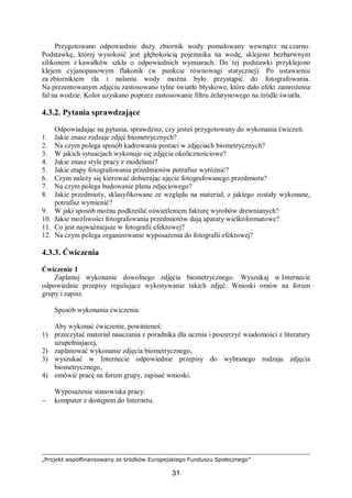 „Projekt współfinansowany ze środków Europejskiego Funduszu Społecznego”
31
Przygotowano odpowiednio duży zbiornik wody pomalowany wewnątrz na czarno.
Podstawkę, której wysokość jest głębokością pojemnika na wodę, sklejono bezbarwnym
silikonem z kawałków szkła o odpowiednich wymiarach. Do tej podstawki przyklejono
klejem cyjanopanowym flakonik (w punkcie równowagi statycznej). Po ustawieniu
za zbiornikiem tła i nalaniu wody można było przystąpić do fotografowania.
Na prezentowanym zdjęciu zastosowano tylne światło błyskowe, które dało efekt zamrożenia
fal na wodzie. Kolor uzyskano poprzez zastosowanie filtru żelatynowego na źródle światła.
4.3.2. Pytania sprawdzające
Odpowiadając na pytania, sprawdzisz, czy jesteś przygotowany do wykonania ćwiczeń.
1. Jakie znasz rodzaje zdjęć biometrycznych?
2. Na czym polega sposób kadrowania postaci w zdjęciach biometrycznych?
3. W jakich sytuacjach wykonuje się zdjęcia okolicznościowe?
4. Jakie znasz style pracy z modelami?
5. Jakie etapy fotografowania przedmiotów potrafisz wyróżnić?
6. Czym należy się kierować dobierając ujęcie fotografowanego przedmiotu?
7. Na czym polega budowanie planu zdjęciowego?
8. Jakie przedmioty, sklasyfikowane ze względu na materiał, z jakiego zostały wykonane,
potrafisz wymienić?
9. W jaki sposób można podkreślić oświetleniem fakturę wyrobów drewnianych?
10. Jakie możliwości fotografowania przedmiotów dają aparaty wielkoformatowe?
11. Co jest najważniejsze w fotografii efektowej?
12. Na czym polega organizowanie wyposażenia do fotografii efektowej?
4.3.3. Ćwiczenia
Ćwiczenie 1
Zaplanuj wykonanie dowolnego zdjęcia biometrycznego. Wyszukaj w Internecie
odpowiednie przepisy regulujące wykonywanie takich zdjęć. Wnioski omów na forum
grupy i zapisz.
Sposób wykonania ćwiczenia
Aby wykonać ćwiczenie, powinieneś:
1) przeczytać materiał nauczania z poradnika dla ucznia i poszerzyć wiadomości z literatury
uzupełniającej,
2) zaplanować wykonanie zdjęcia biometrycznego,
3) wyszukać w Internecie odpowiednie przepisy do wybranego rodzaju zdjęcia
biometrycznego,
4) omówić pracę na forum grupy, zapisać wnioski.
Wyposażenie stanowiska pracy:
− komputer z dostępem do Internetu.
 