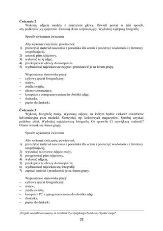 „Projekt współfinansowany ze środków Europejskiego Funduszu Społecznego”
32
Ćwiczenie 2
Wykonaj zdjęcia modela z nakryciem głowy. Oświetl postać w taki sposób,
aby podkreślić jej spojrzenie. Zastosuj ekran rozpraszający. Wydrukuj najlepszą fotografię.
Sposób wykonania ćwiczenia
Aby wykonać ćwiczenie, powinieneś:
1) przeczytać materiał nauczania z poradnika dla ucznia i poszerzyć wiadomości z literatury
uzupełniającej,
2) ustawić plan zdjęciowy,
3) wykonać serię zdjęć,
4) przekopiować obrazy do komputera,
5) wydrukować najciekawsze zdjęcie i przedstawić je na forum grupy.
Wyposażenie stanowiska pracy:
− cyfrowy aparat fotograficzny,
− statyw,
− źródła światła,
− ekran rozpraszający,
− komputer z oprogramowaniem do obróbki zdjęć,
− drukarka,
− papier do drukarki.
Ćwiczenie 3
Wykonaj fotografię mody. Wyszukaj zdjęcie, na którym będzie ciekawe oświetlenie
lub atrakcyjna poza modelki. Skorzystaj, np. kolorowych magazynów. Spróbuj uzyskać
podobny efekt. Wydrukuj najciekawszą fotografię. Co sprawiło Ci największą trudność?
Omów wnioski na forum grupy.
Sposób wykonania ćwiczenia
Aby wykonać ćwiczenie, powinieneś:
1) przeczytać materiał nauczania z poradnika dla ucznia i poszerzyć wiadomości z literatury
uzupełniającej,
2) wyszukać wzorcowe zdjęcie mody,
3) przygotować plan zdjęciowy,
4) wykonać zdjęcia,
5) przekopiować obrazy do komputera,
6) wydrukować najciekawszą fotografię,
7) zapisać wnioski i przedstawić je na forum grupy.
Wyposażenie stanowiska pracy:
− cyfrowy aparat fotograficzny,
− statyw,
− źródła światła,
− komputer PC z oprogramowaniem do obróbki zdjęć,
− drukarka,
− papier do drukarki.
 