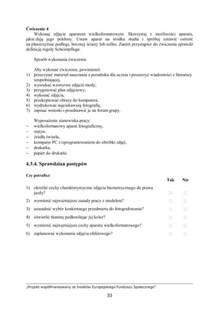 „Projekt współfinansowany ze środków Europejskiego Funduszu Społecznego”
33
Ćwiczenie 4
Wykonaj zdjęcie aparatem wielkoformatowym. Skorzystaj z możliwości aparatu,
jakie dają jego pokłony. Ustaw aparat na środku studia i spróbuj ustawić ostrość
na płaszczyźnie podłogi, bocznej ściany lub sufitu. Zanim przystąpisz do ćwiczenia sprawdź
definicję reguły Scheimpfluga.
Sposób wykonania ćwiczenia
Aby wykonać ćwiczenie, powinieneś:
1) przeczytać materiał nauczania z poradnika dla ucznia i poszerzyć wiadomości z literatury
uzupełniającej,
2) wyszukać wzorcowe zdjęcie mody,
3) przygotować plan zdjęciowy,
4) wykonać zdjęcia,
5) przekopiować obrazy do komputera,
6) wydrukować najciekawszą fotografię,
7) zapisać wnioski i przedstawić je na forum grupy.
Wyposażenie stanowiska pracy:
− wielkoformatowy aparat fotograficzny,
− statyw,
− źródła światła,
− komputer PC z oprogramowaniem do obróbki zdjęć,
− drukarka,
− papier do drukarki.
4.3.4. Sprawdzian postępów
Czy potrafisz:
Tak Nie
1) określić cechy charakterystyczne zdjęcia biometrycznego do prawa
jazdy?  
2) wymienić najważniejsze zasady pracy z modelem?  
3) uzasadnić wybór konkretnego przedmiotu do fotografowania?  
4) oświetlić tkaninę podkreślając jej kolor?  
5) wymienić najważniejsze cechy aparatu wielkoformatowego?  
6) zaplanować wykonanie zdjęcia efektowego?  
 