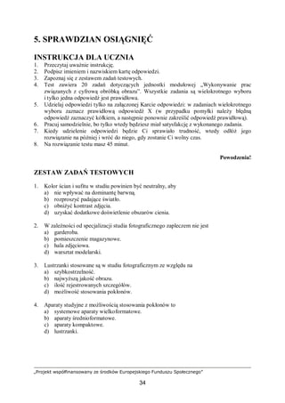 „Projekt współfinansowany ze środków Europejskiego Funduszu Społecznego”
34
5. SPRAWDZIAN OSIĄGNIĘĆ
INSTRUKCJA DLA UCZNIA
1. Przeczytaj uważnie instrukcję.
2. Podpisz imieniem i nazwiskiem kartę odpowiedzi.
3. Zapoznaj się z zestawem zadań testowych.
4. Test zawiera 20 zadań dotyczących jednostki modułowej „Wykonywanie prac
związanych z cyfrową obróbką obrazu”. Wszystkie zadania są wielokrotnego wyboru
i tylko jedna odpowiedź jest prawidłowa.
5. Udzielaj odpowiedzi tylko na załączonej Karcie odpowiedzi: w zadaniach wielokrotnego
wyboru zaznacz prawidłową odpowiedź X (w przypadku pomyłki należy błędną
odpowiedź zaznaczyć kółkiem, a następnie ponownie zakreślić odpowiedź prawidłową).
6. Pracuj samodzielnie, bo tylko wtedy będziesz miał satysfakcję z wykonanego zadania.
7. Kiedy udzielenie odpowiedzi będzie Ci sprawiało trudność, wtedy odłóż jego
rozwiązanie na później i wróć do niego, gdy zostanie Ci wolny czas.
8. Na rozwiązanie testu masz 45 minut.
Powodzenia!
ZESTAW ZADAŃ TESTOWYCH
1. Kolor ścian i sufitu w studiu powinien być neutralny, aby
a) nie wpływać na dominantę barwną.
b) rozproszyć padające światło.
c) obniżyć kontrast zdjęcia.
d) uzyskać dodatkowe doświetlenie obszarów cienia.
2. W zależności od specjalizacji studia fotograficznego zapleczem nie jest
a) garderoba.
b) pomieszczenie magazynowe.
c) hala zdjęciowa.
d) warsztat modelarski.
3. Lustrzanki stosowane są w studiu fotograficznym ze względu na
a) szybkostrzelność.
b) najwyższą jakość obrazu.
c) ilość rejestrowanych szczegółów.
d) możliwość stosowania pokłonów.
4. Aparaty studyjne z możliwością stosowania pokłonów to
a) systemowe aparaty wielkoformatowe.
b) aparaty średnioformatowe.
c) aparaty kompaktowe.
d) lustrzanki.
 