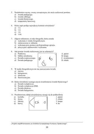 „Projekt współfinansowany ze środków Europejskiego Funduszu Społecznego”
35
5. Światłomierz ręczny, zwany zewnętrznym, nie może realizować pomiaru
a) światła padającego.
b) światła odbitego.
c) światła błyskowego.
d) temperatury barwowej.
6. Który zapis podaje największy kontrast oświetlenia?
a) 1:2.
b) 1:4.
c) 1:8.
d) 1:64.
7. Zdjęcie reklamowe, to taka fotografia, która została
a) wykonana w studiu fotograficznym.
b) zamieszczona w reklamie.
c) wykonana przy pomocy profesjonalnego sprzętu.
d) precyzyjnie zaplanowana i wykonana.
8. Jaki pomiar światła realizowany jest na schemacie?
a) Punktowy. A. aparat
b) Odbity uśredniony. B. lampa
c) Światła rozproszonego. C. światłomierz
d) Światła padającego. D. obiekt
9. W studiu fotograficznym nie ma zastosowania światło
a) żarowe.
b) halogenowe.
c) słoneczne.
d) fluoroscencyjne.
10. Które oświetlenie wymaga użycia światłomierza światła błyskowego?
a) Światło wyładowcze.
b) Światło wyładowcze HMI.
c) Światło diodowe.
d) Światło halogenowe.
11. Przedstawiony układ oświetleniowy stosuje się do podkreślenia
a) kształtu. 1. aparat
b) formy. 2. obiekt
c) faktury. 3. lampa
d) barwy. 4. tło
 
