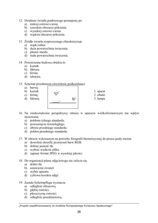 „Projekt współfinansowany ze środków Europejskiego Funduszu Społecznego”
36
12. Działanie światła punktowego poznajemy po
a) niskiej ostrości cienia.
b) szerokim obszarze półcienia.
c) wysokiej ostrości cienia.
d) wąskim obszarze półcienia.
13. Źródło światła rozproszonego charakteryzuje
a) wąski tubus.
b) duża powierzchnia świecenia.
c) plaster miodu.
d) mała powierzchnia świecenia.
14. Przestrzenna budowa obiektu to
a) kształt.
b) faktura.
c) forma.
d) tekstura.
15. Schemat przedstawia oświetlenie podkreślające
a) barwę.
b) kształt. 1. aparat
c) formę. 2. obiekt
d) fakturę. 3. lampa
16. Na zniekształcenie perspektywy obrazu w aparacie wielkoformatowym ma wpływ
stosowanie
a) pokłonu tylnego standardu.
b) przesunięcia równoległego.
c) obrotu przedniego standardu.
d) pokłon przedniego standardu.
17. W obrazie wykonanym na potrzeby fotografii biometrycznej do prawa jazdy można
a) dowolnie określić przestrzeń barw RGB.
b) dobrać jasność tła.
c) wybrać wielkość pliku.
d) zapisać format JPEG w wysokiej jakości.
18. Do organizacji planu zdjęciowego nie zalicza się
a) dobór tła.
b) ustawienie świateł.
c) wybór aparatu.
d) cyfrowa korekta zdjęć.
19. Zasada Scheimpfluga wyznacza
a) odległość obrazową.
b) głębię ostrości.
c) płaszczyznę ostrości.
d) odległość przedmiotową.
 