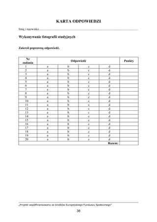 „Projekt współfinansowany ze środków Europejskiego Funduszu Społecznego”
38
KARTA ODPOWIEDZI
Imię i nazwisko.............................................................................................................................
Wykonywanie fotografii studyjnych
Zakreśl poprawną odpowiedź.
Nr
zadania
Odpowiedź Punkty
1 a b c d
2 a b c d
3 a b c d
4 a b c d
5 a b c d
6 a b c d
7 a b c d
8 a b c d
9 a b c d
10 a b c d
11 a b c d
12 a b c d
13 a b c d
14 a b c d
15 a b c d
16 a b c d
17 a b c d
18 a b c d
19 a b c d
20 a b c d
Razem:
 