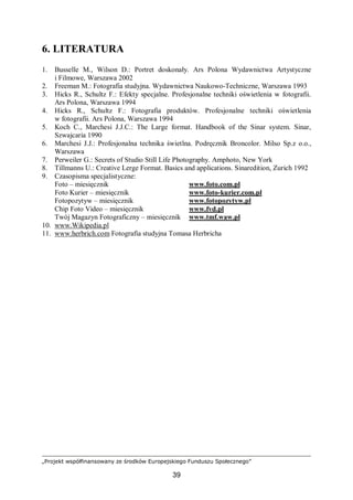 „Projekt współfinansowany ze środków Europejskiego Funduszu Społecznego”
39
6. LITERATURA
1. Busselle M., Wilson D.: Portret doskonały. Ars Polona Wydawnictwa Artystyczne
i Filmowe, Warszawa 2002
2. Freeman M.: Fotografia studyjna. Wydawnictwa Naukowo-Techniczne, Warszawa 1993
3. Hicks R., Schultz F.: Efekty specjalne. Profesjonalne techniki oświetlenia w fotografii.
Ars Polona, Warszawa 1994
4. Hicks R., Schultz F.: Fotografia produktów. Profesjonalne techniki oświetlenia
w fotografii. Ars Polona, Warszawa 1994
5. Koch C., Marchesi J.J.C.: The Large format. Handbook of the Sinar system. Sinar,
Szwajcaria 1990
6. Marchesi J.J.: Profesjonalna technika świetlna. Podręcznik Broncolor. Milso Sp.z o.o.,
Warszawa
7. Perweiler G.: Secrets of Studio Still Life Photography. Amphoto, New York
8. Tillmanns U.: Creative Lerge Format. Basics and applications. Sinaredition, Zurich 1992
9. Czasopisma specjalistyczne:
Foto – miesięcznik www.foto.com.pl
Foto Kurier – miesięcznik www.foto-kurier.com.pl
Fotopozytyw – miesięcznik www.fotopozytyw.pl
Chip Foto Video – miesięcznik www.fvd.pl
Twój Magazyn Fotograficzny – miesięcznik www.tmf.waw.pl
10. www.Wikipedia.pl
11. www.herbrich.com Fotografia studyjna Tomasa Herbricha
 