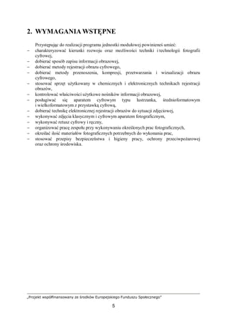 „Projekt współfinansowany ze środków Europejskiego Funduszu Społecznego”
5
2. WYMAGANIA WSTĘPNE
Przystępując do realizacji programu jednostki modułowej powinieneś umieć:
− charakteryzować kierunki rozwoju oraz możliwości techniki i technologii fotografii
cyfrowej,
− dobierać sposób zapisu informacji obrazowej,
− dobierać metody rejestracji obrazu cyfrowego,
− dobierać metody przenoszenia, kompresji, przetwarzania i wizualizacji obrazu
cyfrowego,
− stosować sprzęt użytkowany w chemicznych i elektronicznych technikach rejestracji
obrazów,
− kontrolować właściwości użytkowe nośników informacji obrazowej,
− posługiwać się aparatem cyfrowym typu lustrzanka, średnioformatowym
i wielkoformatowym z przystawką cyfrową,
− dobierać technikę elektronicznej rejestracji obrazów do sytuacji zdjęciowej,
− wykonywać zdjęcia klasycznym i cyfrowym aparatem fotograficznym,
− wykonywać retusz cyfrowy i ręczny,
− organizować pracę zespołu przy wykonywaniu określonych prac fotograficznych,
− określać ilość materiałów fotograficznych potrzebnych do wykonania prac,
− stosować przepisy bezpieczeństwa i higieny pracy, ochrony przeciwpożarowej
oraz ochrony środowiska.
 
