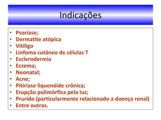 Indicações Psoríase; Dermatite atópica Vitiligo Linfoma cutâneo de células T Esclerodermia Eczema; Neonatal; Acne; Pitiríase liquenóide crônica; Erupção polimórfica pela luz; Prurido (particularmente relacionado a doença renal) Entre outras. 