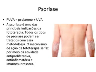Psoríase PUVA = psolareno + UVA A psoríase é uma das principais indicações da fototerapia. Todos os tipos de psoríase podem ser tratados com essa metodologia. O mecanismo de ação da fototerapia se faz por meio da atividade antiproliferativa, antiinflamatória e imunossupressora. 
