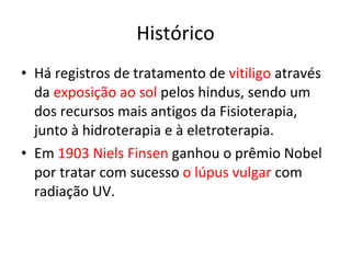 Histórico Há registros de tratamento de  vitiligo  através da  exposição ao sol  pelos hindus, sendo um dos recursos mais antigos da Fisioterapia, junto à hidroterapia e à eletroterapia. Em  1903 Niels Finsen  ganhou o prêmio Nobel por tratar com sucesso  o lúpus vulgar  com radiação UV.  